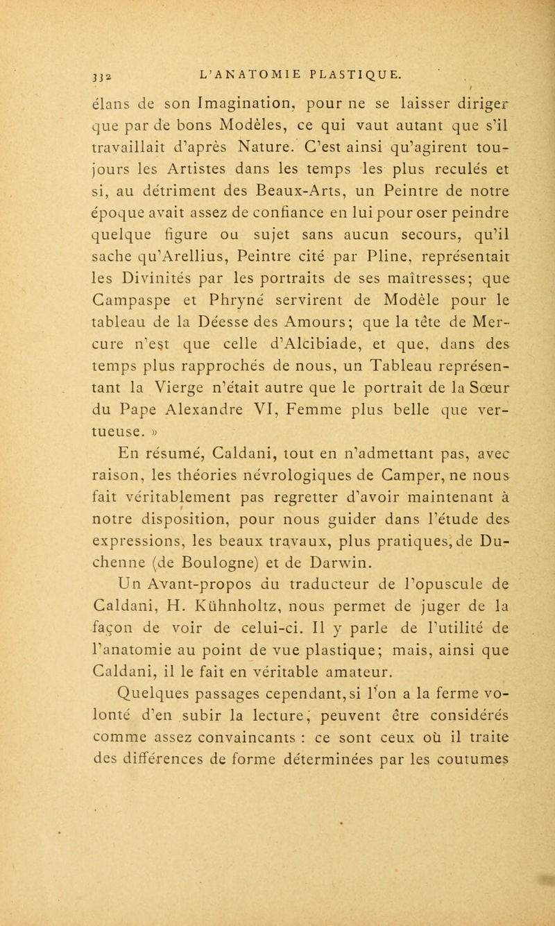 élans de son Imagination, pour ne se laisser diriger que par de bons Modèles, ce qui vaut autant que s'il travaillait d'après Nature. C'est ainsi qu'agirent tou- jours les Artistes dans les temps les plus reculés et si, au détriment des Beaux-Arts, un Peintre de notre époque avait assez de confiance en lui pour oser peindre quelque figure ou sujet sans aucun secours, qu'il sache qu'Arellius, Peintre cité par Pline, représentait les Divinités par les portraits de ses maîtresses; que Campaspe et Phryné servirent de Modèle pour le tableau de la Déesse des Amours; que la tête de Mer- cure n'est que celle d'Alcibiade, et que, dans des temps plus rapprochés de nous, un Tableau représen- tant la Vierge n'était autre que le portrait de la Sœur du Pape Alexandre VI, Femme plus belle que ver- tueuse, w En résumé, Caldani, tout en n'admettant pas, avec raison, les théories névrologiques de Camper, ne nous fait véritablement pas regretter d'avoir maintenant à notre disposition, pour nous guider dans Tétude des expressions, les beaux travaux, plus pratiques, de Du- chenne (de Boulogne) et de Darwin. Un Avant-propos du traducteur de l'opuscule de Caldani, H. Kiihnhohz, nous permet de juger de la façon de voir de celui-ci. Il y parle de l'utilité de l'anatomie au point de vue plastique; mais, ainsi que Caldani, il le fait en véritable amateur. Quelques passages cependant,si l'on a la ferme vo- lonté d'en subir la lecture, peuvent être considérés comme assez convaincants : ce sont ceux où il traite des différences de forme déterminées par les coutumes