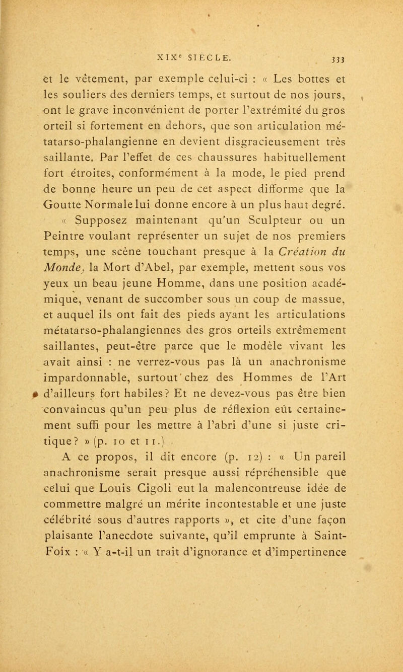 et le vêtement, par exemple celui-ci : <( Les bottes et les souliers des derniers temps, et surtout de nos jours, ont le grave inconvénient de porter Textrémité du gros orteil si fortement en dehors, que son articulation mé- tatarso-phalangienne en devient disgracieusement très saillante. Par l'effet de ces chaussures habituellement fort étroites, conformément à la mode, le pied prend de bonne heure un peu de cet aspect difforme que la Goutte Normale lui donne encore à un plus haut degré. ' Supposez maintenant qu'un Sculpteur ou un Peintre voulant représenter un sujet de nos premiers temps, une scène touchant presque à la Création du Monde, la Mort d'Abel, par exemple, mettent sous vos yeux un beau jeune Homme, dans une position acadé- mique, venant de succomber sous un coup de massue, et auquel ils ont fait des pieds ayant les articulations métatarso-phalangiennes des gros orteils extrêmement saillantes, peut-être parce que le modèle vivant les avait ainsi : ne verrez-vous pas là un anachronisme impardonnable, surtout'chez des Hommes de TArt # d'ailleurs fort habiles? Et ne devez-vous pas être bien convaincus qu'un peu plus de réflexion eût certaine- ment sufii pour les mettre à l'abri d'une si juste cri- tique? » (p. lo et II.) A ce propos, il dit encore (p. 12) : « Un pareil anachronisme serait presque aussi répréhensible que celui que Louis Cigoli eut la malencontreuse idée de commettre malgré un mérite incontestable et une juste célébrité sous d'autres rapports », et cite d'une façon plaisante l'anecdote suivante, qu'il emprunte à Saint- Foix : « Y a-t-il un trait d'ignorance et d'impertinence