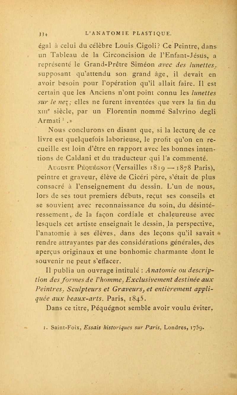 égal à celui du célèbre Louis Cigoli? Ce Peintre, dans un Tableau de la Circoncision de PEnfant-Jésus, a représenté le Grand-Prêtre Siméon avec des limettes^, supposant qu'attendu son grand âge, il devait en avoir besoin pour Topération qu'il allait faire. Il est certain que les Anciens n'ont point connu les limettes sur le ne\; elles ne furent inventées que vers la fin du xin® siècle, par un Florentin nommé Salvrino degli Armati ' .« Nous conclurons en disant que, si la lecture de ce livre est quelquefois laborieuse, le profit qu'on en re- cueille est loin d'être en rapport avec les bonnes inten- tions de Caldani et du traducteur qui l'a commenté. Auguste Péquégnot (Versailles i8ig — 1878 Paris), peintre et graveur, élève de Cicéri père, s'était de plus consacré à l'enseignement du dessin. L'un de nous, lors de ses tout premiers débuts, reçut ses conseils et se souvient avec reconnaissance du soin, du désinté- ressement,. de la façon cordiale et chaleureuse avec lesquels cet artiste enseignait le dessin, la perspective, l'anatomie à ses élèves, dans des leçons qu'il savait rendre attrayantes par des considérations générales, des aperçus originaux et une bonhomie charmante dont le souvenir ne peut s'effacer. Il publia un ouvrage intitulé : Anatomie on descrip- tion des formes de Vhomme; Exclusivement destinée aux Peintres. Sculpteurs et Graveurs, et entièrement appli- quée aux beaux-arts. Paris, 1845. Dans ce titre, Péquégnot semble avoir voulu éviter, 1. Saint-Foix, Essais historiques sur Paris, Londres, lySg. '*«