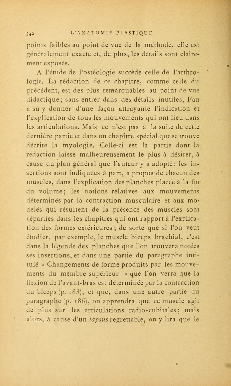 points faibles au point de vue de la méthode, elle est généralement exacte et, de plus, les détails sont claire- ment exposés. A rétude de Postéologie succède celle de Tarthro- logie. La rédaction de ce chapitre, comme celle du précédent, est des plus remarquables au point de vue didactique; sans entrer dans des détails inutiles, Fau a su y donner d'une façon attrayante l'indication et l'explication de tous les mouvements qui ont lieu dans les articulations. Mais ce n'est pas à la suite de cette dernière partie et dans un chapitre spécial que se trouve décrite la myologie. Celle-ci est la partie dont la rédaction laisse malheureusement le plus à désirer, à cause du plan général que l'auteur y a adopté: les in- sertions sont indiquées à part, à propos de chacun des muscles, dans l'explication des planches placée à la fin du volume; les notions relatives aux mouvements déterminés par la contraction musculaire et aux mo- delés qui résultent de la présence des muscles sont réparties dans les chapitres qui ont rapport à l'explica- tion des formes extérieures ; de sorte que si l'on veut étudier, par exemple, le muscle biceps brachial, c'est dans la légende des planches que Ton trouvera notées ses insertions, et dans une partie du paragraphe inti- tulé « Changements de forme produits par les mouve- ments du membre supérieur » que l'on verra que la flexion de l'avant-bras est déterminée par la contraction du biceps (p. i83), et que, dans une autre partie du paragraphe (p. i86), on apprendra que ce muscle agit de plus sur les articulations radio-cubitales; mais alors, à cause d'un lapsus regrettable, on y lira que le
