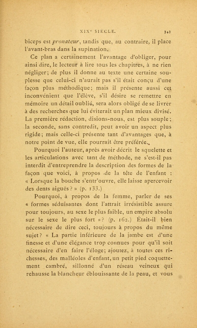 biceps est proiiateur, tandis que, au contraire, il place l'avant-bras dans la supination. Ce plan a certainement Tavantage d'obliger, pour ainsi dire, le lecteur à lire tous les chapitres, à ne rien négliger; de plus il donne au texte une certaine sou- plesse que celui-ci n'aurait pas s'il était conçu d'une façon plus méthodique; mais il présente aussi cet inconvénient que PéJève, s'il désire se remettre en mémoire un détail oublié, sera alors obligé de se livrer à des recherches que lui éviterait un plan mieux divisé. La première rédaction, disions-nous, est plus souple; la seconde, sans contredit, peut avoir un aspect plus rigide; mais celle-ci présente tant d'avantages que, à notre point de vue, elle pourrait être préférée.. Pourquoi l'auteur, après avoir décrit le squelette et les articulations avec tant de méthode, ne s'est-il pas interdit d'entreprendre la description des formes de la façon que voici, à propos -de la tête de l'enfant : (c Lorsque la bouche s'entr'ouvre, elle laisse apercevoir des dents aiguës? » (p. i33.) Pourquoi, à propos de la femme, parler de ses « formes séduisantes dont l'attrait irrésistible assure pour toujours, au sexe le plus faible, un empire absolu sur le sexe le plus fort »? (p. 162.) Etait-il bien nécessaire de dire ceci, toujours à propos du même sujet? « La partie inférieure de la jambe est d'une tinesse et d'une élégance trop connues pour qu'il soit nécessaire d'en faire l'éloge; ajoutez, à toutes ces ri- chesses, des malléoles d'enfant, un petit pied coquette- ment cambré, sillonné d'un réseau veineux qui rehausse la blancheur éblouissante de la peau, et vous
