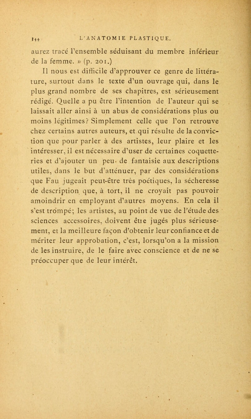 aurez tracé rensemble séduisant du membre inférieur de la femme. » (p. 201.) Il nous est difficile d'approuver ce genre de littéra- ture, surtout dans le texte d'un ouvrage qui, dans le plus grand nombre de ses chapitres, est sérieusement rédigé. Quelle a pu être l'intention de l'auteur qui se laissait aller ainsi à un abus de considérations plus ou moins légitimes? Simplement celle que l'on retrouve chez certains autres auteurs, et qui résulte de la convic- tion que pour parler à des artistes, leur plaire et les intéresser, il est nécessaire d'user de certaines coquette- ries et d'ajouter un peu- de fantaisie aux descriptions utiles, dans le but d'atténuer, par des considérations que Fau jugeait peut-être très poétiques, la sécheresse de description que, à tort, il ne croyait pas pouvoir amoindrir en employant d'autres moyens. En cela il s'est trompé; les artistes, au point de vue de l'étude des sciences accessoires, doivent étie jugés plus sérieuse- ment, et la meilleure façon d'obtenir leur confiance et de mériter leur approbation, c'est, lorsqu'on a la mission de les instruire, de le faire avec conscience et de ne se préoccuper que de leur intérêt.