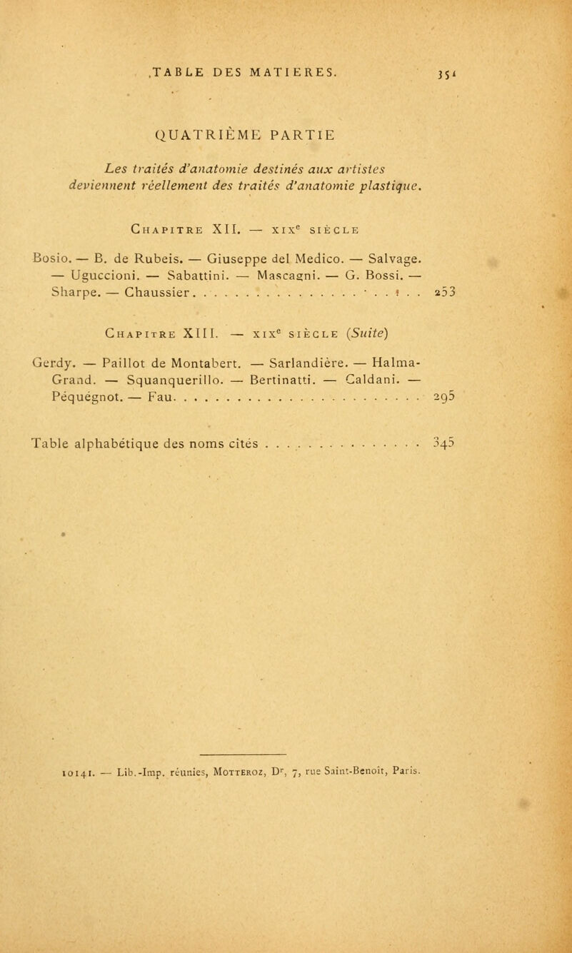 QUATRIEME PARTIE Les traités d'aiiatomie destinés aux artistes deviennent réellement des traités d'anatomie plastique. Chapitre XII. — xix® siècle Bosio. — B. de Rubeis. — Giuseppe del Medico. — Salvage. — Uguccioni. — Sabattini. — Mascagni. — G. Bossi. — Sharpe. — Chaussier -..».. 253 Chapitre XIII. — xix'= siècle (Suite) Gerdy, — Paillot de Montabert. — Sarlandière. — Halma- Grand. — Squanquerillo. — Bertinatti. — Caldani. — Péquégnot. — Pau 295 Table alphabétique des noms cités 345 10141. — Lib.-Imp. réunies, Motteroz, D'', 7, rue Saint-Benoît, Paris.