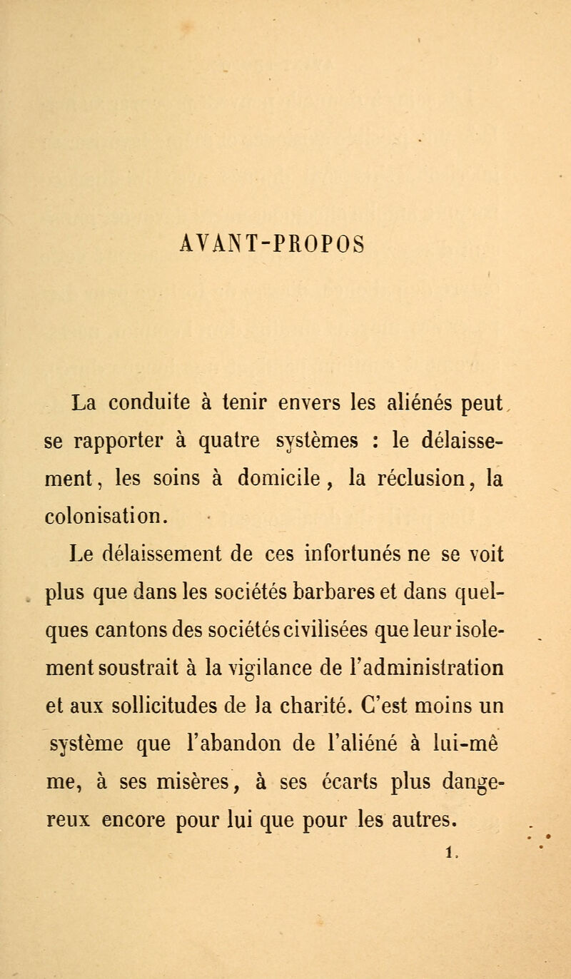 AVANT-PROPOS La conduite à tenir envers les aliénés peut se rapporter à quatre systèmes : le délaisse- ment, les soins à domicile, la réclusion, la colonisation. Le délaissement de ces infortunés ne se voit plus que dans les sociétés barbares et dans quel- ques cantons des sociétés civilisées que leur isole- ment soustrait à la vigilance de l'administration et aux sollicitudes de la charité. C'est moins un système que l'abandon de l'aliéné à lui-mê me, à ses misères, à ses écarts plus dange- reux encore pour lui que pour les autres.
