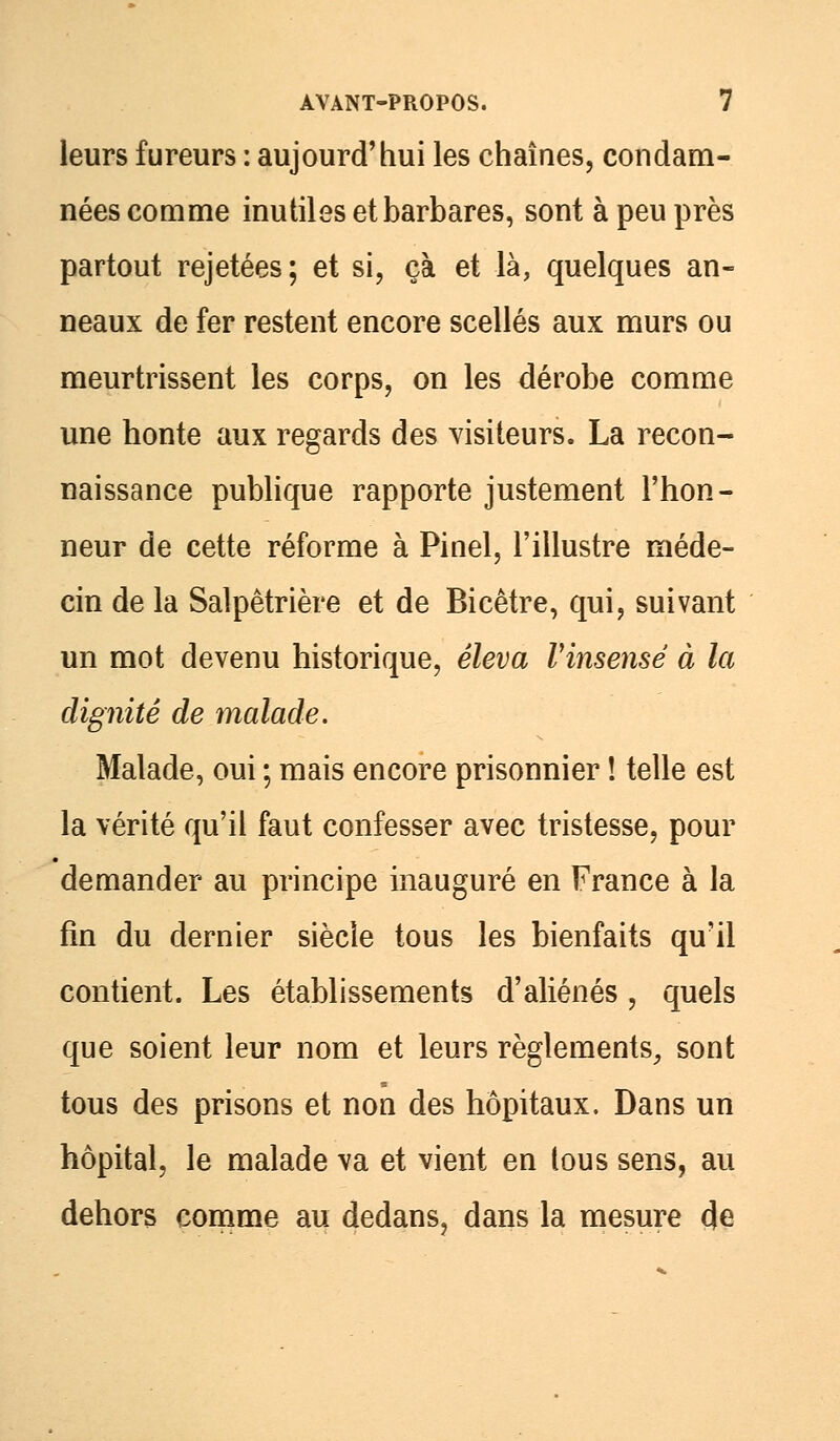 leurs fureurs : aujourd'hui les chaînes, condam- nées comme inutiles et barbares, sont à peu près partout rejetées; et si, çà et là, quelques an- neaux de fer restent encore scellés aux murs ou meurtrissent les corps, on les dérobe comme une honte aux regards des visiteurs. La recon- naissance publique rapporte justement l'hon- neur de cette réforme à Pinel, l'illustre méde- cin de la Salpêtrière et de Bicêtre, qui, suivant un mot devenu historique, éleva Vinsensé à la dignité de malade. Malade, oui ; mais encore prisonnier ! telle est la vérité qu'il faut confesser avec tristesse, pour demander au principe inauguré en France à la fin du dernier siècle tous les bienfaits qu'il contient. Les établissements d'aliénés, quels que soient leur nom et leurs règlements, sont tous des prisons et non des hôpitaux. Dans un hôpital, le malade va et vient en tous sens, au dehors comme au dedans, dans la mesure de