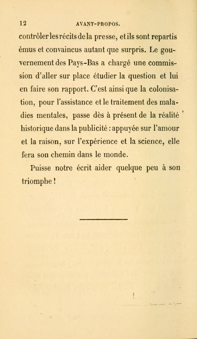 contrôler les récits de la presse, et ils sont repartis émus et convaincus autant que surpris. Le gou- vernement des Pays-Bas a chargé une commis- sion d'aller sur place étudier la question et lui en faire son rapport. C'est ainsi que la colonisa- tion, pour l'assistance et le traitement des mala- dies mentales, passe dès à présent de la réalité historique dans la publicité : appuyée sur l'amour et la raison, sur l'expérience et la science, elle fera son chemin dans le monde. Puisse notre écrit aider quelque peu à son triomphe !