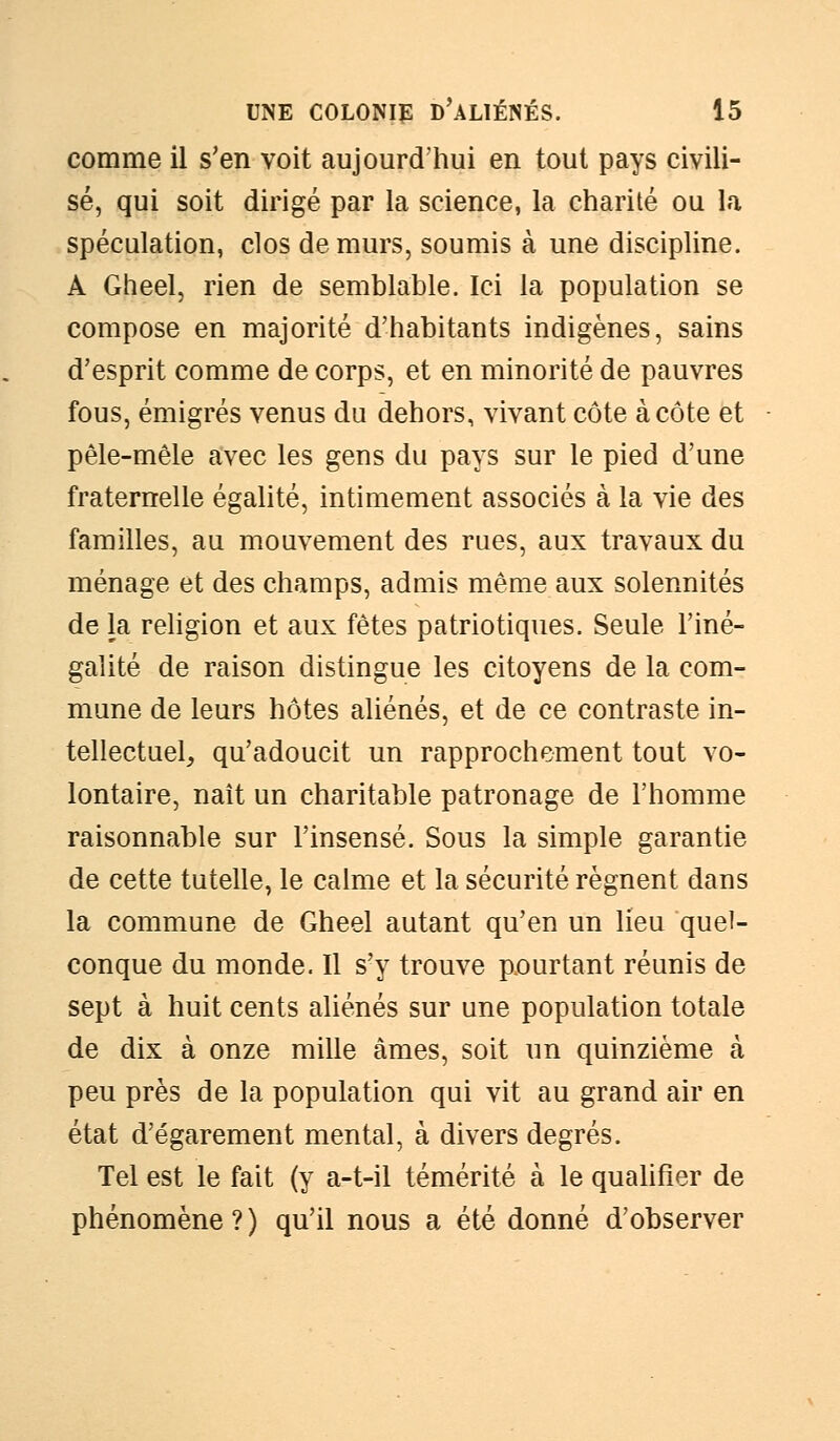 comme il s'en voit aujourd'hui en tout pays civili- sé, qui soit dirigé par la science, la charité ou la spéculation, clos de murs, soumis à une discipline. A Gheel, rien de semblable. Ici la population se compose en majorité d'habitants indigènes, sains d'esprit comme de corps, et en minorité de pauvres fous, émigrés venus du dehors, vivant côte à côte et pêle-mêle avec les gens du pays sur le pied d'une fraternelle égalité, intimement associés à la vie des familles, au mouvement des rues, aux travaux du ménage et des champs, admis même aux solennités de la religion et aux fêtes patriotiques. Seule l'iné- galité de raison distingue les citoyens de la com- mune de leurs hôtes aliénés, et de ce contraste in- tellectuel, qu'adoucit un rapprochement tout vo- lontaire, naît un charitable patronage de l'homme raisonnable sur l'insensé. Sous la simple garantie de cette tutelle, le calme et la sécurité régnent dans la commune de Gheel autant qu'en un lieu quel- conque du monde. Il s'y trouve p.ourtant réunis de sept à huit cents aliénés sur une population totale de dix à onze mille âmes, soit un quinzième à peu près de la population qui vit au grand air en état d'égarement mental, à divers degrés. Tel est le fait (y a-t-il témérité à le qualifier de phénomène?) qu'il nous a été donné d'observer