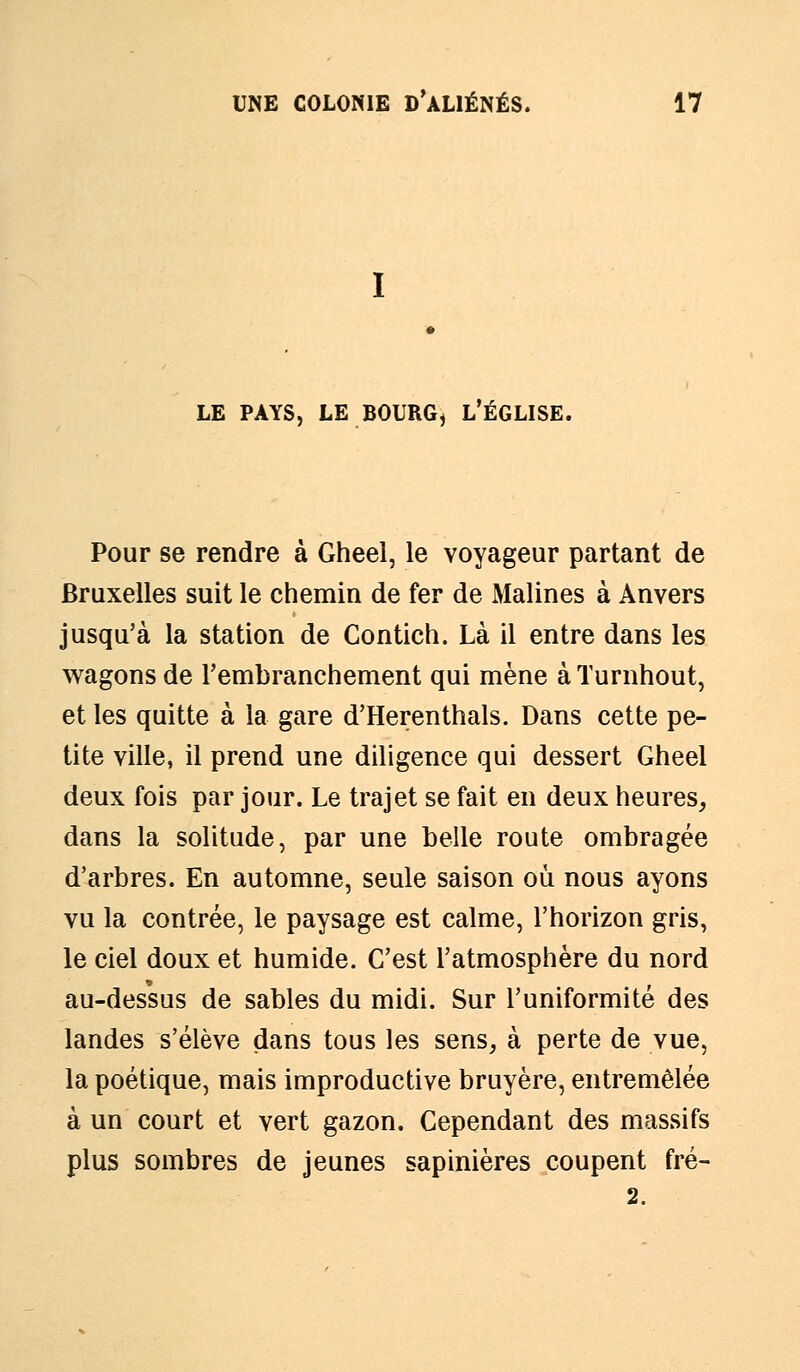 LE PAYS, LE BOURG, L'ÉGLISE. Pour se rendre à Gheel, le voyageur partant de Bruxelles suit le chemin de fer de Malines à Anvers jusqu'à la station de Contich. Là il entre dans les wagons de l'embranchement qui mène à Turnhout, et les quitte à la gare d'Herenthals. Dans cette pe- tite ville, il prend une diligence qui dessert Gheel deux fois par jour. Le trajet se fait en deux heures, dans la solitude, par une belle route ombragée d'arbres. En automne, seule saison où nous ayons vu la contrée, le paysage est calme, l'horizon gris, le ciel doux et humide. C'est l'atmosphère du nord au-dessus de sables du midi. Sur l'uniformité des landes s'élève dans tous les sens, à perte de vue, la poétique, mais improductive bruyère, entremêlée à un court et vert gazon. Cependant des massifs plus sombres de jeunes sapinières coupent fré- 2.