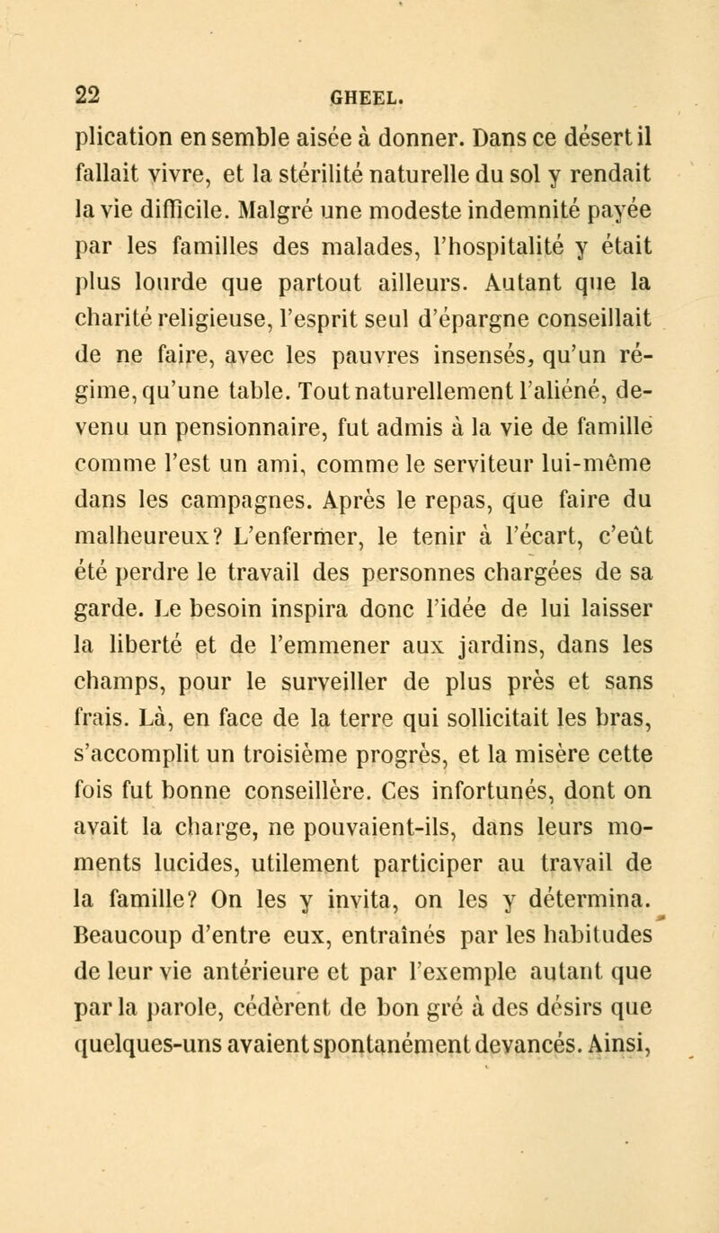 plication en semble aisée à donner. Dans ce désert il fallait vivre, et la stérilité naturelle du sol y rendait la vie difficile. Malgré une modeste indemnité payée par les familles des malades, l'hospitalité y était plus lourde que partout ailleurs. Autant que la charité religieuse, l'esprit seul d'épargne conseillait de ne faire, avec les pauvres insensés, qu'un ré- gime, qu'une table. Tout naturellement l'aliéné, de- venu un pensionnaire, fut admis à la vie de famille comme l'est un ami, comme le serviteur lui-même dans les campagnes. Après le repas, que faire du malheureux? L'enfermer, le tenir à l'écart, c'eût été perdre le travail des personnes chargées de sa garde. Le besoin inspira donc l'idée de lui laisser la liberté et de l'emmener aux jardins, dans les champs, pour le surveiller de plus près et sans frais. Là, en face de la terre qui sollicitait les bras, s'accomplit un troisième progrès, et la misère cette fois fut bonne conseillère. Ces infortunés, dont on avait la charge, ne pouvaient-ils, dans leurs mo- ments lucides, utilement participer au travail de la famille? On les y invita, on les y détermina. Beaucoup d'entre eux, entraînés par les habitudes de leur vie antérieure et par l'exemple autant que par la parole, cédèrent de bon gré à des désirs que quelques-uns avaient spontanément devancés. Ainsi,