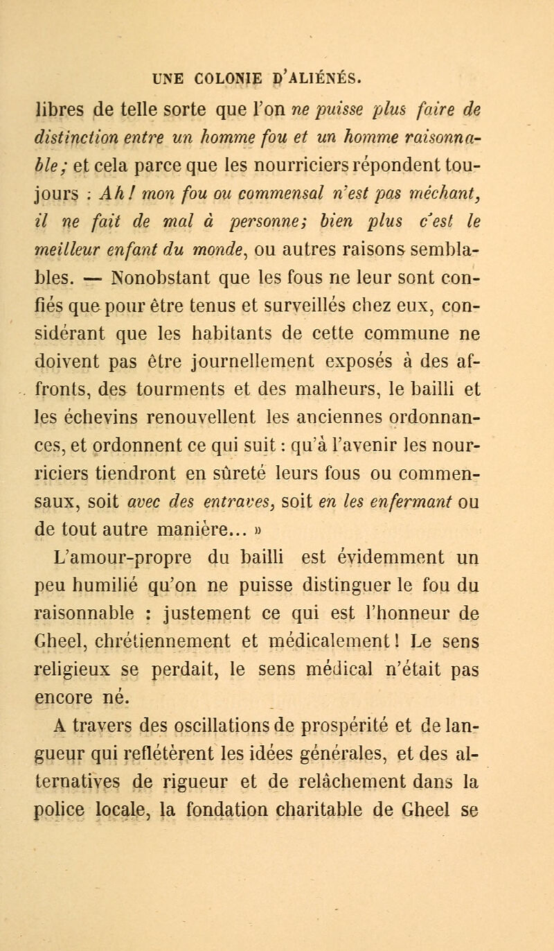 libres de telle sorte que l'on ne puisse plus faire de distinction entre un homme fou et un homme raisonna- ble; et cela parce que les nourriciers répondent tou- jours : Ah! mon fou ou commensal n'est pas méchant, il ne fait de mal à personne; bien plus c'est le meilleur enfant du monde, ou autres raisons sembla- bles. — Nonobstant que les fous ne leur sont con- fiés que pour être tenus et surveillés chez eux, con- sidérant que les habitants de cette commune ne doivent pas être journellement exposés à des af- fronts, des tourments et des malheurs, le bailli et les échevins renouvellent les anciennes ordonnan- ces, et ordonnent ce qui suit : qu'à l'avenir les nour- riciers tiendront en sûreté leurs fous ou commen- saux, soit avec des entraves, soit en les enfermant ou de tout autre manière... » L'amour-propre du bailli est évidemment un peu humilié qu'on ne puisse distinguer le fou du raisonnable : justement ce qui est l'honneur de Gheel, chrétiennement et médicalement ! Le sens religieux se perdait, le sens médical n'était pas encore né. A travers des oscillations de prospérité et de lan- gueur qui reflétèrent les idées générales, et des al- ternatives de rigueur et de relâchement dans la police locale, la fondation charitable de Gheel se