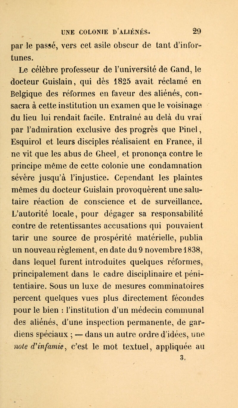 par le passé, vers cet asile obscur de tant d'infor- tunes. Le célèbre professeur de l'université de Gand, le docteur Guislain, qui dès 1825 avait réclamé en Belgique des réformes en faveur des aliénés, con- sacra à cette institution un examen que le voisinage du lieu lui rendait facile. Entraîné au delà du vrai par l'admiration exclusive des progrès que Pinel, Esquirol et leurs disciples réalisaient en France, il ne vit que les abus de Gheel, et prononça contre le principe même de cette colonie une condamnation sévère jusqu'à l'injustice. Cependant les plaintes mêmes du docteur Guislain provoquèrent une salu- taire réaction de conscience et de surveillance. L'autorité locale, pour dégager sa responsabilité contre de retentissantes accusations qui pouvaient tarir une source de prospérité matérielle, publia un nouveau règlement, en date du 9 novembre 1838, dans lequel furent introduites quelques réformes, principalement dans le cadre disciplinaire et péni- tentiaire. Sous un luxe de mesures comminatoires percent quelques vues plus directement fécondes pour le bien : l'institution d'un médecin communal des aliénés, d'une inspection permanente, de gar- diens spéciaux ; — dans un autre ordre d'idées, une note d'infamie, c'est le mot textuel, appliquée au
