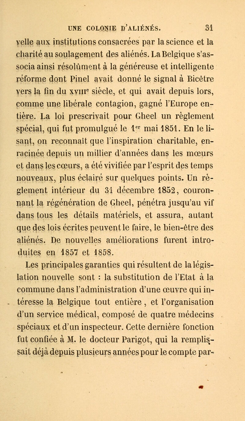 velle aux institutions consacrées par la science et la charité au soulagement des aliénés. La Belgique s'as- socia ainsi résolument à la généreuse et intelligente réforme dont Pinel avait donné le signal à Bicêtre vers la fin du xvme siècle, et qui avait depuis lors, comme une libérale contagion, gagné l'Europe en- tière. La loi prescrivait pour Gheel un règlement spécial, qui fut promulgué le 1er mai 1851. En le li- sant, on reconnaît que l'inspiration charitable, en- racinée depuis un millier d'années dans les mœurs et dans les cœurs, a été vivifiée par l'esprit des temps nouveaux, plus éclairé sur quelques points. Un rè- glement intérieur du 31 décembre 1852, couron- nant la régénération de Gheel, pénétra jusqu'au vif dans tous les détails matériels, et assura, autant que des lois écrites peuvent le faire, le bien-être des aliénés. De nouvelles améliorations furent intro- duites en 1857 et 1858. Les principales garanties qui résultent de la légis- lation nouvelle sont : la substitution de l'Etat à la commune dans l'administration d'une œuvre qui in- téresse la Belgique tout entière, et l'organisation d'un service médical, composé de quatre médecins spéciaux et d'un inspecteur. Cette dernière fonction fut confiée à M. le docteur Parigot, qui la remplis- sait déjà depuis plusieurs années pour le compte par-