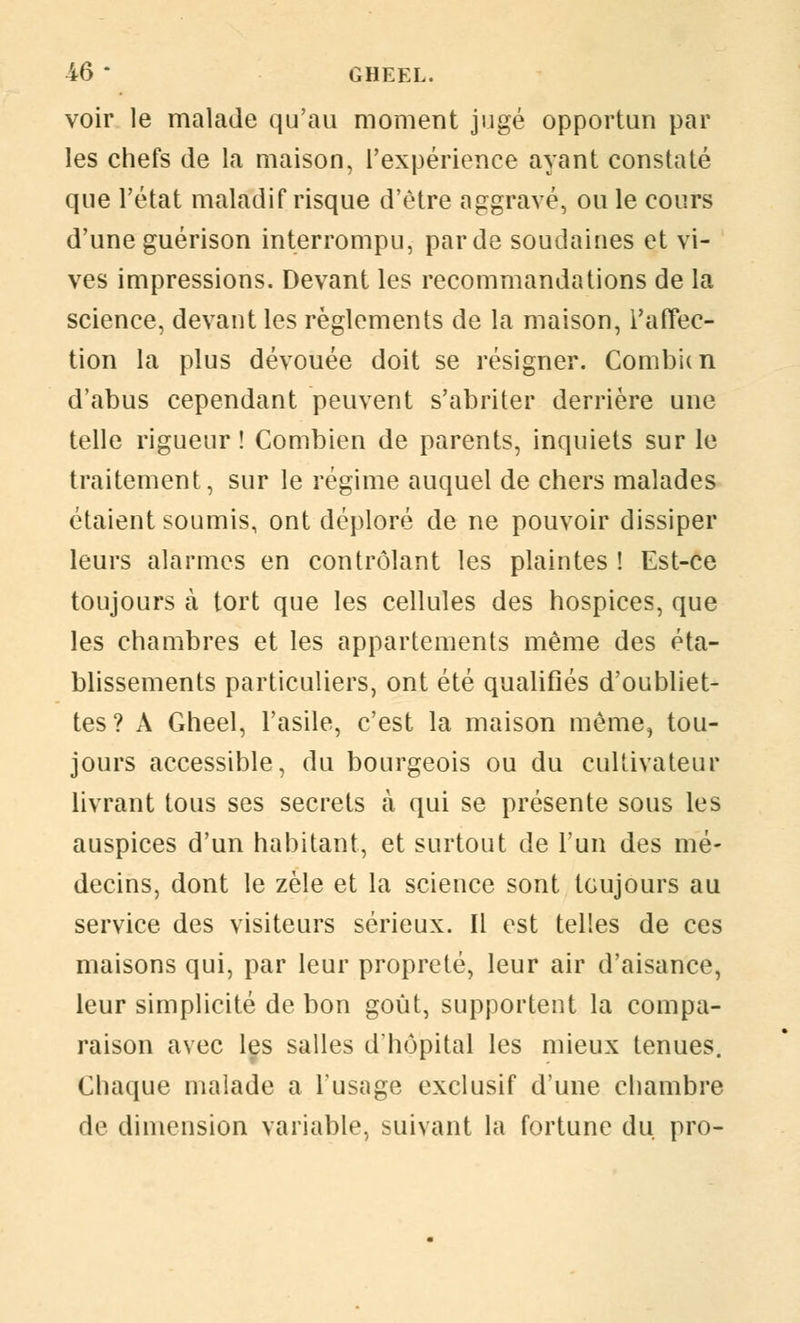 voir le malade qu'au moment jugé opportun par les chefs de la maison, l'expérience ayant constaté que l'état maladif risque d'être aggravé, ou le cours d'une guérison interrompu, par de soudaines et vi- ves impressions. Devant les recommandations de la science, devant les règlements de la maison, l'affec- tion la plus dévouée doit se résigner. Combien d'abus cependant peuvent s'abriter derrière une telle rigueur ! Combien de parents, inquiets sur le traitement, sur le régime auquel de chers malades étaient soumis, ont déploré de ne pouvoir dissiper leurs alarmes en contrôlant les plaintes! Est-ce toujours à tort que les cellules des hospices, que les chambres et les appartements même des éta- blissements particuliers, ont été qualifiés d'oubliet- tes? A Gheel, l'asile, c'est la maison même, tou- jours accessible, du bourgeois ou du cultivateur livrant tous ses secrets à qui se présente sous les auspices d'un habitant, et surtout de l'un des mé- decins, dont le zèle et la science sont toujours au service des visiteurs sérieux. Il est telles de ces maisons qui, par leur propreté, leur air d'aisance, leur simplicité de bon goût, supportent la compa- raison avec les salles d'hôpital les mieux tenues. Chaque malade a l'usage exclusif d'une chambre de dimension variable, suivant la fortune du. pro-