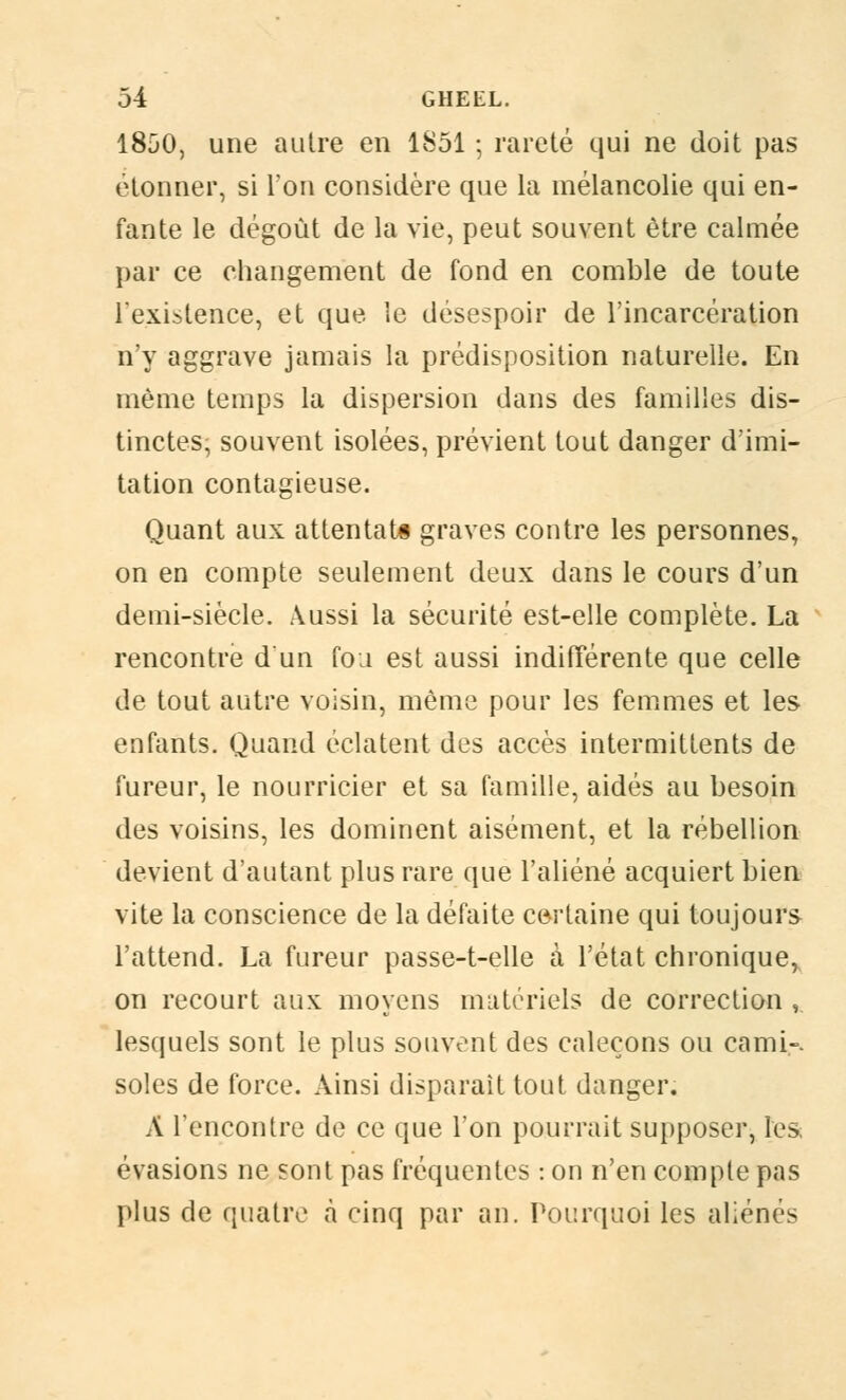 1850, une autre en 1851 ; rareté qui ne doit pas étonner, si Ton considère que la mélancolie qui en- fante le dégoût de la vie, peut souvent être calmée par ce changement de fond en comble de toute l'existence, et que le désespoir de l'incarcération n'y aggrave jamais la prédisposition naturelle. En même temps la dispersion dans des familles dis- tinctes, souvent isolées, prévient tout danger d'imi- tation contagieuse. Quant aux attentats graves contre les personnes, on en compte seulement deux dans le cours d'un demi-siècle. Aussi la sécurité est-elle complète. La rencontre d'un fou est aussi indifférente que celle de tout autre voisin, même pour les femmes et les enfants. Quand éclatent des accès intermittents de fureur, le nourricier et sa famille, aidés au besoin des voisins, les dominent aisément, et la rébellion devient d'autant plus rare que l'aliéné acquiert bien vite la conscience de la défaite certaine qui toujours l'attend. La fureur passe-t-elle à l'état chronique, on recourt aux moyens matériels de correction , lesquels sont le plus souvent des caleçons ou cami-. soles de force. Ainsi disparaît tout danger. À rencontre de ce que l'on pourrait supposer, les évasions ne sont pas fréquentes : on n'en compte pas plus de quatre à cinq par an. Pourquoi les aliénés