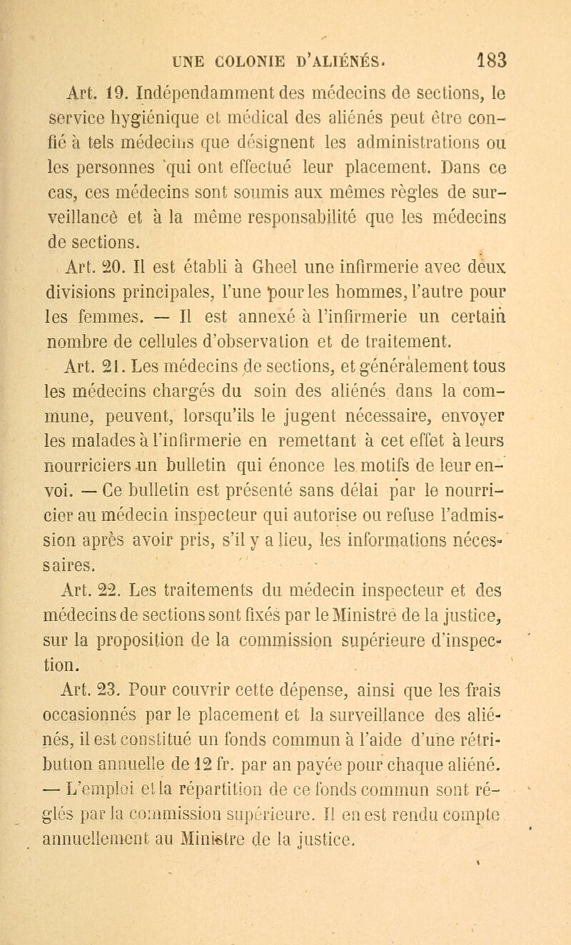 Art. 19. Indépendamment des médecins de sections, le service hygiénique et médical des aliénés peut être con- fié à tels médecins que désignent les administrations ou les personnes qui ont effectué leur placement. Dans ce cas, ces médecins sont soumis aux mêmes règles de sur- veillance et à la même responsabilité que les médecins de sections. Art. 20. Il est établi à Gheel une infirmerie avec deux divisions principales, l'une pour les hommes, l'autre pour les femmes. — Il est annexé à l'infirmerie un certain nombre de cellules d'observation et de traitement, Art. 21. Les médecins pie sections, et généralement tous les médecins chargés du soin des aliénés dans la com- mune, peuvent, lorsqu'ils le jugent nécessaire, envoyer les malades à l'infirmerie en remettant à cet effet à leurs nourriciers un bulletin qui énonce les motifs de leur en- voi. — Ce bulletin est présenté sans délai par le nourri- cier au médecin inspecteur qui autorise ou refuse l'admis- sion après avoir pris, s'il y a lieu, les informations néces- saires. Art. 22. Les traitements du médecin inspecteur et des médecins de sections sont fixés par le Ministre de la justice, sur la proposition de la commission supérieure d'inspec- tion. Art. 23. Pour couvrir cette dépense, ainsi que les frais occasionnés par le placement et la surveillance des alié- nés, il est constitué un fonds commun à l'aide d'une rétri- bution annuelle de 12 fr. par an payée pour chaque aliéné. — L'emploi et la répartition de ce fonds commun sont ré- glés par la commission supérieure. Il en est rendu compte annuellement au Ministre de la justice.