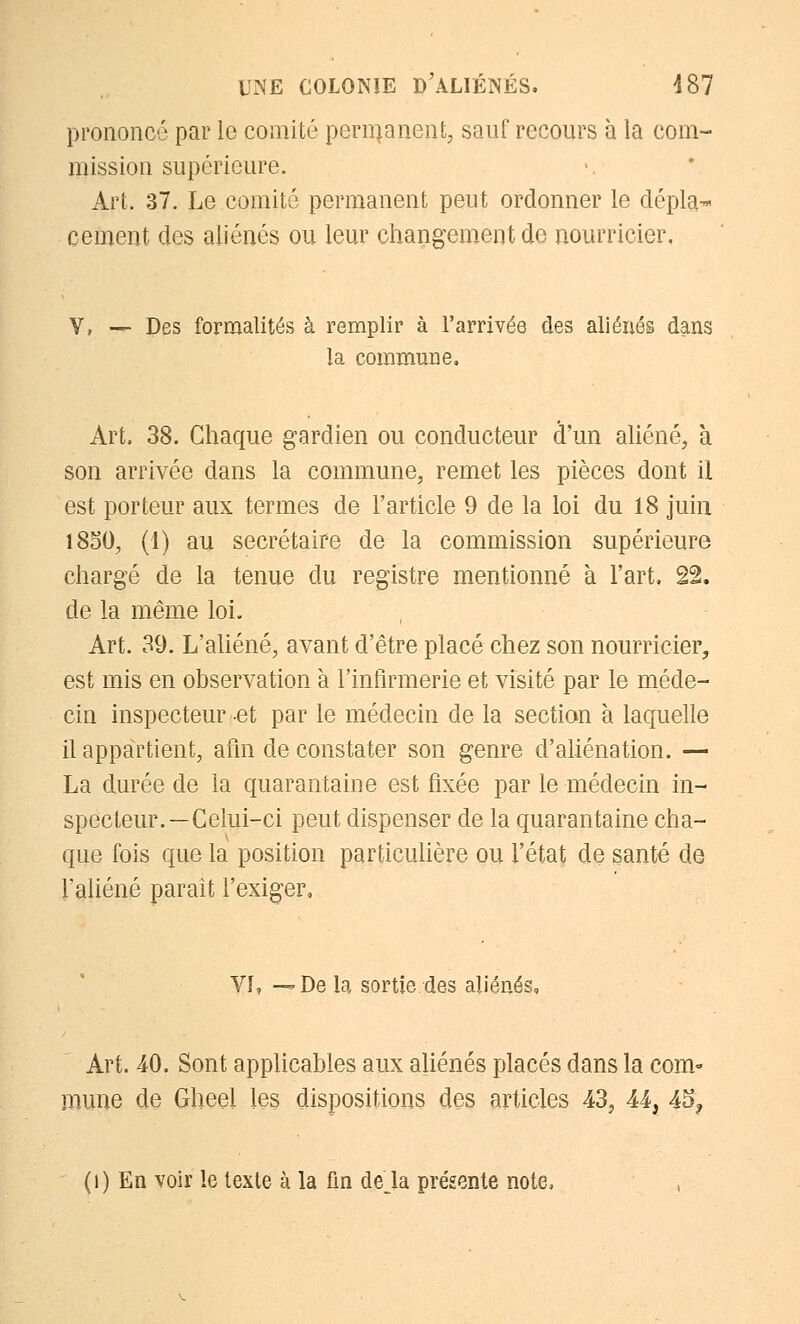 prononcé par le comité permanent, sauf recours à la com- mission supérieure. Art. 37. Le comité permanent peut ordonner le dépla- cement des aliénés ou leur changement de nourricier. Y, — Des formalités à remplir à l'arrivée des aliénés dans la commune. Art. 38. Chaque gardien ou conducteur d'un aliéné, à son arrivée dans la commune, remet les pièces dont il est porteur aux termes de l'article 9 de la loi du 18 juin 1850, (1) au secrétaire de la commission supérieure chargé de la tenue du registre mentionné à l'art, 22. de la même loi. Art. 39. L'aliéné, avant d'être placé chez son nourricier, est mis en observation à l'infirmerie et visité par le méde- cin inspecteur et par le médecin de la section à laquelle il appartient, afin de constater son genre d'aliénation. — La durée de la quarantaine est fixée par le médecin in- specteur.—Celui-ci peut dispenser de la quarantaine cha- que fois que la position particulière ou l'état de santé de l'aliéné parait l'exiger, VI, —De la sortie des aliénés. Art. 40. Sont applicables aux aliénés placés dans la com- mune de Gheel les dispositions des articles 43, 44, 45? (1) En voir le texte à la fin delà présente note,