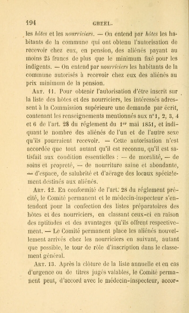 les hôtes et les nourriciers. — On entend par hôtes les ha- bitants de la commune qui ont obtenu l'autorisation de recevoir chez eux, en pension, des aliénés payant au moins 25 francs de plus que le minimum fixé pour les indigents. — On entend par nourriciers les habitants de la commune autorisés à recevoir chez eux des aliénés au prix minimum de la pension. Art. 'U. Pour obtenir l'autorisation d'être inscrit sur la liste des hôtes et des nourriciers, les intéressés adres- sent à la Commission supérieure une demande par écrit, contenant les renseignements mentionnés aux n°l, 2, 3, 4 et 6 de Fart. 28 du règlement du 1er mai 1851, et indi- quant le nombre des aliénés de l'un et de l'autre sexe qu'ils pourraient recevoir. — Cette autorisation n'est accordée que tout autant qu'il est reconnu, qu'il est sa- tisfait aux condition essentielles : — de moralité, — de soins et propreté, — de nourriture saine et abondante, •** d'espace, de salubrité et d'aërage des locaux spéciale- ment destinés aux aliénés. Art. 12. En conformité de l'art. 28 du règlement pré- cité, le Comité permanent et le médecin-inspecteur s'en- tendent pour la confection des listes préparatoires des hôtes et des nourriciers, en classant ceux-ci en raison des aptitudes et des avantages qu'ils offrent respective- ment. — Le Comité permanent place les aliénés nouvel- lement arrivés chez les nourriciers en suivant, autant que possible, le tour de rôle d'inscription dans le classe- ment général. Art. 13. Après la clôture de la liste annuelle et en cas d'urgence ou de titres jugés valables, le Comité perma- nent peut, d'accord avec le médecin-inspecteur, accor-