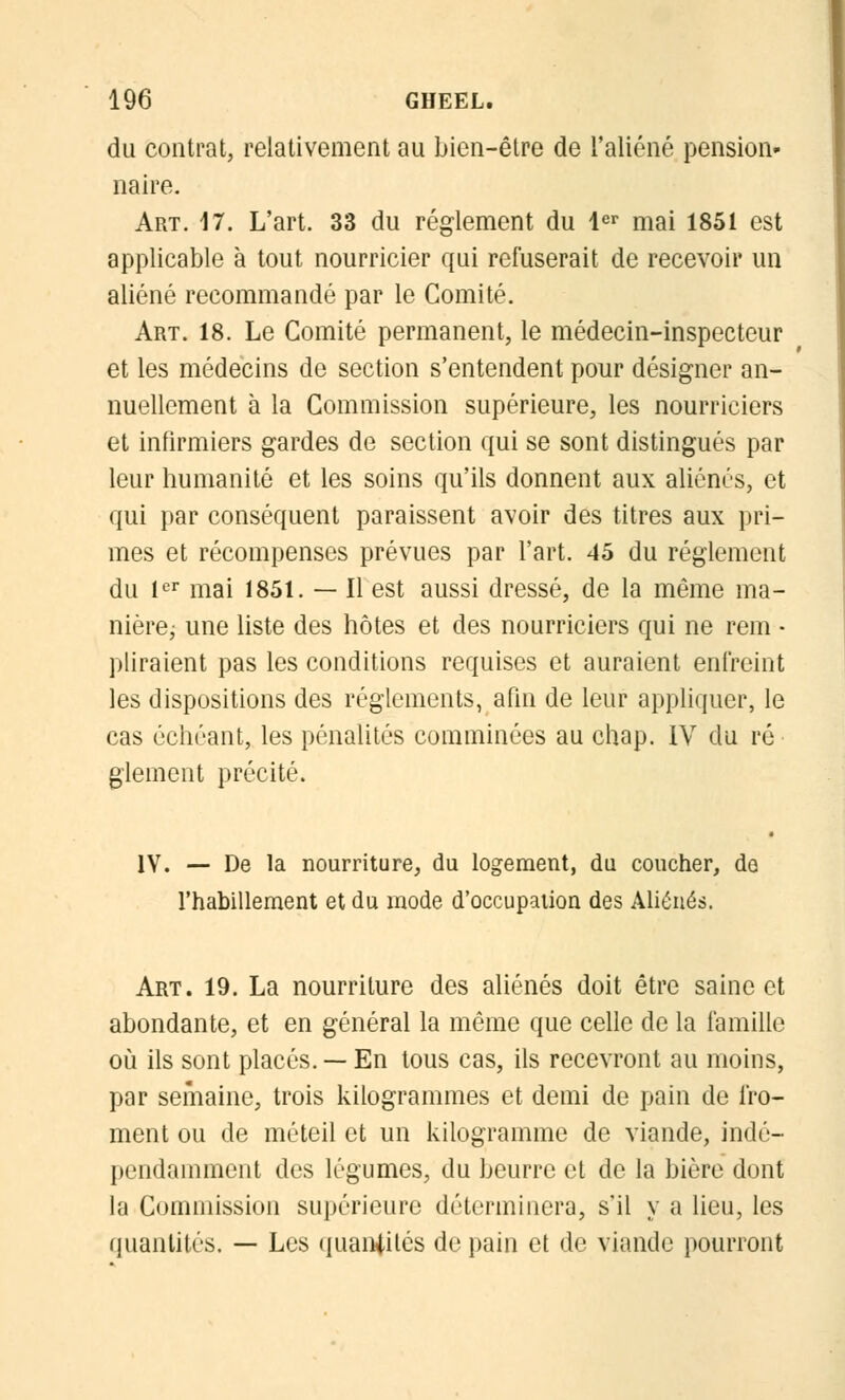 du contrat, relativement au bien-être de l'aliéné pension- naire. Art. 17. L'art. 33 du règlement du 1er mai 1851 est applicable à tout nourricier qui refuserait de recevoir un aliéné recommandé par le Comité. Art. 18. Le Comité permanent, le médecin-inspecteur et les médecins de section s'entendent pour désigner an- nuellement à la Commission supérieure, les nourriciers et infirmiers gardes de section qui se sont distingués par leur humanité et les soins qu'ils donnent aux aliénés, et qui par conséquent paraissent avoir des titres aux pri- mes et récompenses prévues par l'art. 45 du règlement du 1er mai 1851. — Il est aussi dressé, de la même ma- nière; une liste des hôtes et des nourriciers qui ne rem • pliraient pas les conditions requises et auraient enfreint les dispositions des règlements, afin de leur appliquer, le cas échéant, les pénalités comminées au chap. IV du ré glement précité. IV. — De la nourriture, du logement, du coucher, de l'habillement et du mode d'occupation des Aliénés. Art. 19. La nourriture des aliénés doit être saine et abondante, et en général la même que celle de la famille où ils sont placés. — En tous cas, ils recevront au moins, par semaine, trois kilogrammes et demi de pain de fro- ment ou de méteil et un kilogramme de viande, indé- pendamment des légumes, du beurre et de la bière dont la Commission supérieure déterminera, s'il y a lieu, les quantités. — Les quantités de pain et de viande pourront