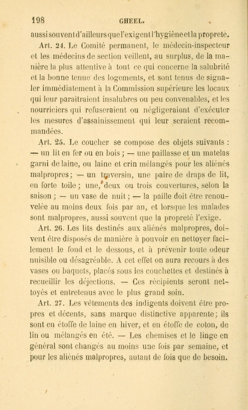 aussi sou vent d'ailleurs que l'exigent l'hygiène et la propreté. Art. 24. Le Comité permanent, le médecin-inspecteur et les médecins de section veillent, au surplus, de la ma- nière la plus attentive à tout ce qui concerne la salubrité et la bonne tenue des logements, et sont tenus de signa- ler immédiatement à la Commission supérieure les locaux qui leur paraîtraient insalubres ou peu convenables; et les nourriciers qui refuseraient ou négligeraient d'exécuter les mesures d'assainissement qui leur seraient recom- mandées. Art, 25. Le coucher se compose des objets suivants : — un lit en 1er ou en bois ; — une paillasse et un matelas garni de laine, ou laine et crin mélangés pour les aliénés malpropres; —un traversin, une paire de draps de lit, en forte toile ; une/deux ou trois couvertures, selon la saison ; — un vase de nuit ; — la paille doit être renou- velée au moins deux fois par an, et lorsque les înalades- sont malpropres, aussi souvent que la propreté l'exige. Art. 26. Les lits destinés aux aliénés malpropres, doi- vent être disposés de manière à pouvoir en nettoyer faci- lement le fond et le dessous, et à prévenir toute odeur nuisible ou désagréable. A cet effet on aura recours à des vases ou baquets, placés sous les couchettes et destinés à recueillir les déjections. — Ces récipients seront net- toyés et entretenus avec le plus grand soin. Art. 27. Les vêtements des indigents doivent être pro- pres et décents, sans marque distinctive apparente; ils sont en étoffe de laine en hiver, et en étoffe de coton, de lin ou mélangés en été. — Les chemises et le linge en général sont changés au moins une fois par semaine, et pour les aliénés malpropres, autant de fois que de besoin.