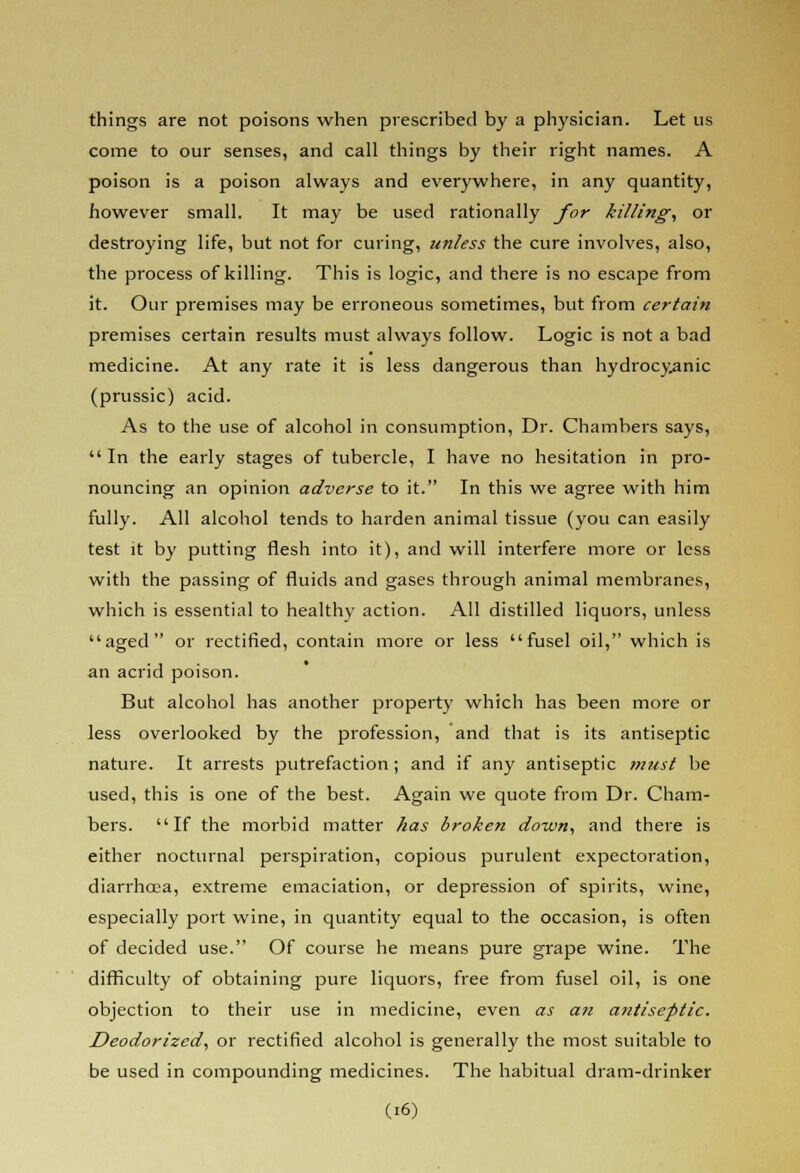 things are not poisons when prescribed by a physician. Let us come to our senses, and call things by their right names. A poison is a poison always and everywhere, in any quantity, however small. It may be used rationally for killing, or destroying life, but not for curing, unless the cure involves, also, the process of killing. This is logic, and there is no escape from it. Our premises may be erroneous sometimes, but from certain premises certain results must always follow. Logic is not a bad medicine. At any rate it is less dangerous than hydrocyanic (prussic) acid. As to the use of alcohol in consumption, Dr. Chambers says,  In the early stages of tubercle, I have no hesitation in pro- nouncing an opinion adverse to it. In this we agree with him fully. All alcohol tends to harden animal tissue (you can easily test it by putting flesh into it), and will interfere more or less with the passing of fluids and gases through animal membranes, which is essential to healthy action. All distilled liquors, unless aged or rectified, contain more or less fusel oil, which is an acrid poison. But alcohol has another property which has been more or less overlooked by the profession, and that is its antiseptic nature. It arrests putrefaction ; and if any antiseptic must be used, this is one of the best. Again we quote from Dr. Cham- bers. If the morbid matter has broken down, and there is either nocturnal perspiration, copious purulent expectoration, diarrhoea, extreme emaciation, or depression of spirits, wine, especially port wine, in quantity equal to the occasion, is often of decided use. Of course he means pure grape wine. The difficulty of obtaining pure liquors, free from fusel oil, is one objection to their use in medicine, even as an antiseptic. Deodorized, or rectified alcohol is generally the most suitable to be used in compounding medicines. The habitual dram-drinker