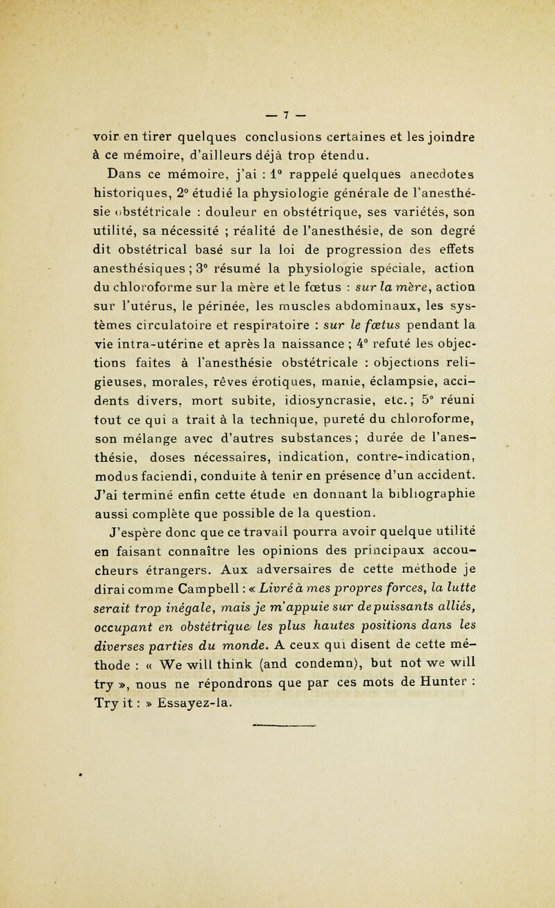 voir en tirer quelques conclusions certaines et les joindre à ce mémoire, d'ailleurs déjà trop étendu. Dans ce mémoire, j'ai : 1° rappelé quelques anecdotes historiques, 2° étudié la physiologie générale de l'anesthé- sie obstétricale : douleur en obstétrique, ses variétés, son utilité, sa nécessité ; réalité de l'anesthésie, de son degré dit obstétrical basé sur la loi de progression des effets anesthésiques ; 3° résumé la physiologie spéciale, action du chloroforme sur la mère et le fœtus : sur la mère, action sur l'utérus, le périnée, les muscles abdominaux, les sys- tèmes circulatoire et respiratoire : sur le fœtus pendant la vie intra-utérine et après la naissance ; 4° refuté les objec- tions faites à l'anesthésie obstétricale : objections reli- gieuses, morales, rêves erotiques, manie, éclampsie, acci- dents divers, mort subite, idiosyncrasie, etc.; 5° réuni tout ce qui a trait à la technique, pureté du chloroforme, son mélange avec d'autres substances; durée de l'anes- thésie, doses nécessaires, indication, contre-indication, modus faciendi, conduite à tenir en présence d'un accident. J'ai terminé enfin cette étude en donnant la bibliographie aussi complète que possible de la question. J'espère donc que ce travail pourra avoir quelque utilité en faisant connaître les opinions des principaux accou- cheurs étrangers. Aux adversaires de cette méthode je dirai comme Campbell : «Livré à mes propres forces, la lutte serait trop inégale, mais je m'appuie sur depuissants alliés, occupant en obstétrique les plus hautes positions dans les diverses parties du monde. A ceux qui disent de cette mé- thode : « We will think (and condemn), but not we will try », nous ne répondrons que par ces mots de Hunter : Try it : » Essayez-la.