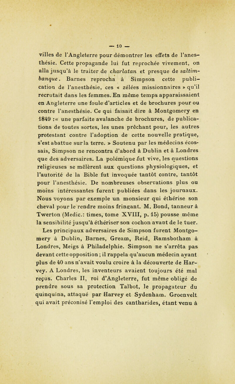 villes de l'Angleterre pour démontrer les effets de l'anes- thésie. Cette propagande lui fut reprochée vivement, on alla jusqu'à le traiter de charlatan et presque de saltim- banque. Barnes reprocha à Simpson cette publi- cation de l'anesthésie, ces « zélées missionnaires » qu'il recrutait dans les femmes. En même temps apparaissaient en Angleterre une foule d'articles et de brochures pour ou contre l'anesthésie. Ce qui faisait dire à Montgomery en 1849 :« une parfaite avalanche de brochures, de publica- tions de toutes sortes, les unes prêchant pour, les autres protestant contre l'adoption de cette nouvelle pratique, s'est abattue sur la terre. » Soutenu par les médecins écos- sais, Simpson ne rencontra d'abord à Dublin et à Londres que des adversaires. La polémique fut vive, les questions religieuses se mêlèrent aux questions physiologiques, et l'autorité de la Bible fut invoquée tantôt contre, tantôt pour l'anesthésie. De nombreuses observations plus ou moins intéressantes furent publiées dans les journaux. Nous voyons par exemple un monsieur qui éthérise son cheval pour le rendre moins fringant. M. Bond, tanneur à Twerton (Medic: times, tome XVIII, p. 15) pousse même la sensibilité j usqu'à éthériser son cochon avant de le tuer. Les principaux adversaires de Simpson furent Montgo- mery à Dublin, Barnes, Gream, Reid, Ramsbotham à Londres, Meigs à Philadelphie. Simpson ne s'arrêta pas devant cette opposition ; il rappela qu'aucun médecin ayant plus de 40 ans n'avait voulu croire à la découverte de Har- vey. A Londres, les inventeurs avaient toujours été mal reçus. Charles II, roi d'Angleterre, fut même obligé de prendre sous sa protection Talbot, le propagateur du quinquina, attaqué par Harvey et Sydenham. Groenvelt qui avait préconisé l'emploi des cantharides, étant venu à