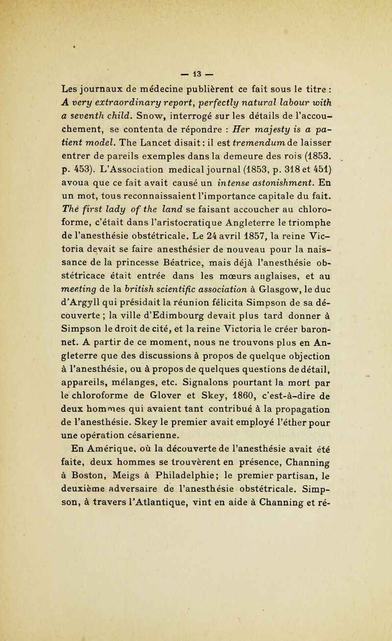 Les journaux de médecine publièrent ce fait sous le titre : A very extraordinary report, perfectly natural labour with a seventh child. Snow, interrogé sur les détails de l'accou- chement, se contenta de répondre : Her majesty is a pa- tient model. The Lancet disait : il est tremendum de laisser entrer de pareils exemples dans la demeure des rois (1853. p. 453). L'Association médical journal (1853, p. 318 et 451) avoua que ce fait avait causé un intense astonishment. En un mot, tous reconnaissaient l'importance capitale du fait. Thé first lady of the land se faisant accoucher au chloro- forme, c'était dans l'aristocratique Angleterre le triomphe de l'anesthésie obstétricale. Le 24 avril 1857, la reine Vic- toria devait se faire anesthésier de nouveau pour la nais- sance de la princesse Béatrice, mais déjà l'anesthésie ob- stétricace était entrée dans les mœurs anglaises, et au meeting de la british scientific association à Glasgow, le duc d'Argyll qui présidait la réunion félicita Simpson de sa dé- couverte ; la ville d'Edimbourg devait plus tard donner à Simpson le droit de cité, et la reine Victoria le créer baron- net. A partir de ce moment, nous ne trouvons plus en An- gleterre que des discussions à propos de quelque objection à l'anesthésie, ou à propos de quelques questions de détail, appareils, mélanges, etc. Signalons pourtant la mort par le chloroforme de Glover et Skey, 1860, c'est-à-dire de deux hommes qui avaient tant contribué à la propagation de l'anesthésie. Skey le premier avait employé l'éther pour une opération césarienne. En Amérique, où la découverte de l'anesthésie avait été faite, deux hommes se trouvèrent en présence, Channing à Boston, Meigs à Philadelphie; le premier partisan, le deuxième adversaire de l'anesthésie obstétricale. Simp- son, à travers l'Atlantique, vint en aide à Channing et ré-
