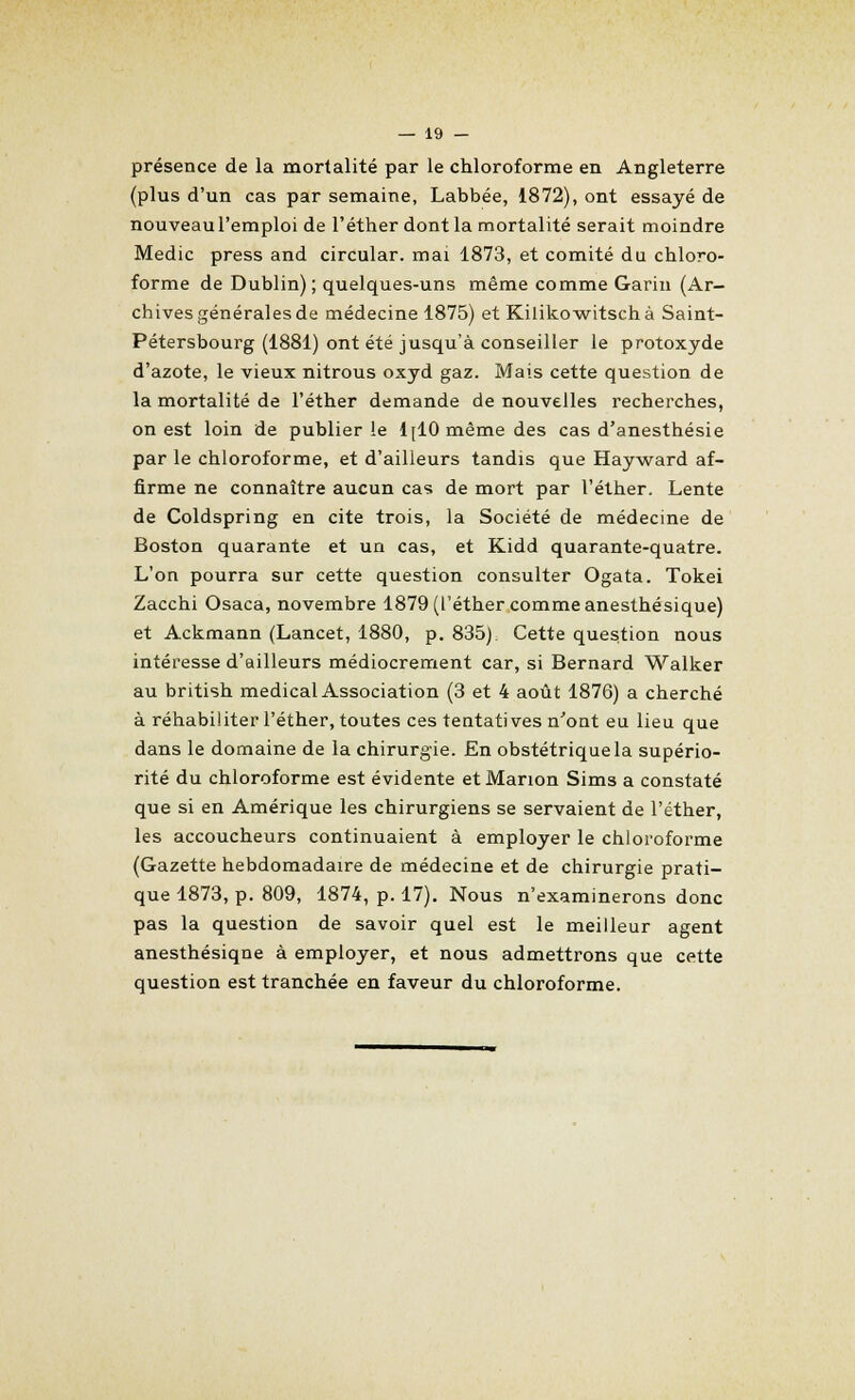présence de la mortalité par le chloroforme en Angleterre (plus d'un cas par semaine, Labbée, 1872), ont essayé de nouveau l'emploi de l'éther dont la mortalité serait moindre Medic press and circular. mai 1873, et comité du chloro- forme de Dublin); quelques-uns même comme Garin (Ar- chives générales de médecine 1875) et Kilikowitschà Saint- Pétersbourg (1881) ont été jusqu'à conseiller le protoxyde d'azote, le vieux nitrous oxyd gaz. Mais cette question de la mortalité de l'éther demande de nouvelles recherches, on est loin de publier le 1[10 même des cas d'anesthésie par le chloroforme, et d'ailleurs tandis que Hayward af- firme ne connaître aucun cas de mort par l'éther. Lente de Coldspring en cite trois, la Société de médecine de Boston quarante et un cas, et Kidd quarante-quatre. L'on pourra sur cette question consulter Ogata. Tokei Zacchi Osaca, novembre 1879 (l'éther commeanesthésique) et Ackmann (Lancet, 1880, p. 835). Cette question nous intéresse d'ailleurs médiocrement car, si Bernard Walker au british médical Association (3 et 4 août 1876) a cherché à réhabiliter l'éther, toutes ces tentatives n'ont eu lieu que dans le domaine de la chirurgie. En obstétrique la supério- rité du chloroforme est évidente et Manon Sims a constaté que si en Amérique les chirurgiens se servaient de l'éther, les accoucheurs continuaient à employer le chloroforme (Gazette hebdomadaire de médecine et de chirurgie prati- que 1873, p. 809, 1874, p. 17). Nous n'examinerons donc pas la question de savoir quel est le meilleur agent anesthésiqne à employer, et nous admettrons que cette question est tranchée en faveur du chloroforme.
