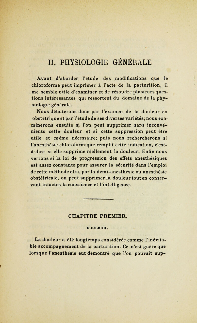 II. PHYSIOLOGIE GÉNÉRALE Avant d'aborder l'étude des modifications que le chloroforme peut imprimer à l'acte de la parturition, il me semble utile d'examiner et de résoudre plusieurs ques- tions intéressantes qui ressortent du domaine de la phy- siologie générale. Nous débuterons donc par l'examen de la douleur en obstétrique et par l'étude de ses diverses variétés; nous exa- minerons ensuite si l'on peut supprimer sans inconvé- nients cette douleur et si cette suppression peut être utile et même nécessaire; puis nous rechercherons si l'anesthésie chloroformique remplit cette indication, c'est- à-dire si elle supprime réellement la douleur. Enfin nous verrons si la loi de progression des effets anesthésiques est assez constante pour assurer la sécurité dans l'emploi de cette méthode et si, par la demi-anesthésie ou anesthésie obstétricale, on peut supprimer la douleur tout en conser- vant intactes la conscience et l'intelligence. CHAPITRE PREMIER. DOULKUR. La douleur a été longtemps considérée comme l'inévita- ble accompagnement de la parturition. Ce n'est guère que lorsque l'anesthésie eut démontré que l'on pouvait sup-