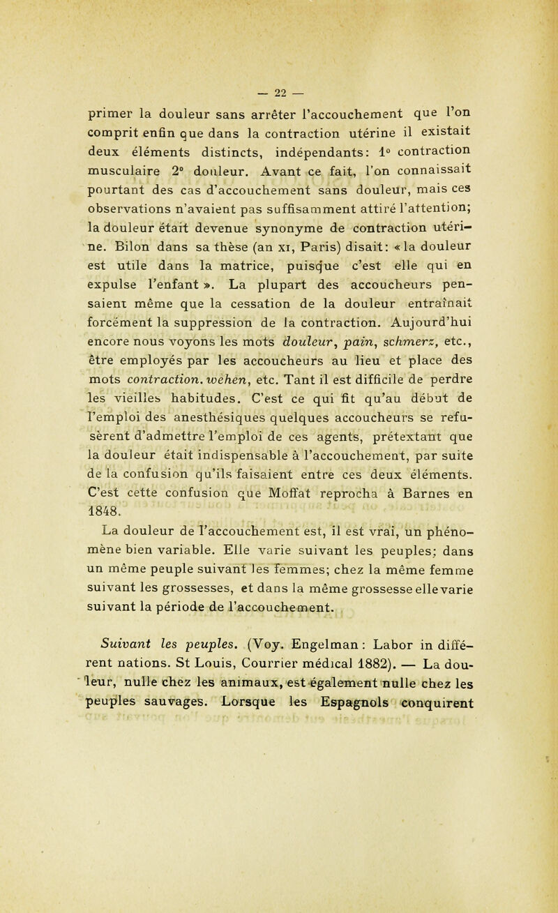 primer la douleur sans arrêter l'accouchement que l'on comprit enfin que dans la contraction utérine il existait deux éléments distincts, indépendants: 1° contraction musculaire 2° douleur. Avant ce fait, l'on connaissait pourtant des cas d'accouchement sans douleur, mais ces observations n'avaient pas suffisamment attiré l'attention; la douleur était devenue synonyme de contraction utéri- ne. Bilon dans sa thèse (an xi, Paris) disait: «la douleur est utile dans la matrice, puisque c'est elle qui en expulse l'enfant ». La plupart des accoucheurs pen- saient même que la cessation de la douleur entraînait forcément la suppression de la contraction. Aujourd'hui encore nous voyons les mots douleur, pain, schmerz, etc., être employés par les accoucheurs au lieu et place des mots contraction, loehen, etc. Tant il est difficile de perdre les vieilles habitudes. C'est ce qui fit qu'au début de l'emploi des anesthésiques quelques accoucheurs se refu- sèrent d'admettre l'emploi de ces agents, prétextant que la douleur était indispensable à l'accouchement, par suite de la confusion qu'ils faisaient entre ces deux éléments. C'est cette confusion que Moffat reprocha à Barnes en 1848. La douleur de l'accouchement est, il est vrai, un phéno- mène bien variable. Elle varie suivant les peuples; dans un même peuple suivant les femmes; chez la même femme suivant les grossesses, et dans la même grossesse elle varie suivant la période de l'accouchement. Suivant les peuples. (Voy. Engelman : Labor in diffé- rent nations. St Louis, Courrier médical 1882). — La dou- leur, nulle chez les animaux, est également nulle chez les peuples sauvages. Lorsque les Espagnols conquirent