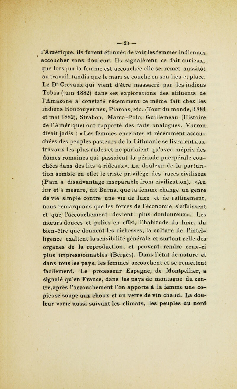 l'Amérique, ils furent étonnés de voir les femmes indiennes accoucher sans douleur. Ils signalèrent ce fait curieux, que lorsque la femme est accouchée elle se remet aussitôt au travail, tandis que le mari se couche en son lieu et place. Le Dr Crevaux qui vient d'être massacré par les indiens Tobas (juin 1882) dans ses expkorations des affluents de l'Amazone a constaté récemment ce même fait chez les indiens Roucouyennes, Piaroas, etc. (Tour du monde, 1881 et mai 1882), Strabon, Marco-Polo, Guillemeau (Histoire de l'Amérique) ont rapporté des faits analogues. Varron disait jadis : «Les femmes enceintes et récemment accou- chées des peuples pasteurs de la Lithuanie se livraient aux travaux les plus rudes et ne parlaient qu'avec mépris des dames romaines qui passaient la période puerpérale cou- chées dans des lits à rideaux». Lia douleur de la parturi- tion semble en effet le triste privilège des races civilisées (Pain a disadvantage inséparable from civilization). «Au fur et à mesure, dit Burns, que la femme change un genre dévie simple contre une vie de luxe et de raffinement, nous remarquons que les forces de l'économie s'affaissent et que l'accouchement devient plus douloureux». Les mœurs douces et polies en effet, l'habitude du luxe, du bien-être que donnent les richesses, la culture de l'intel- ligence exaltent la sensibilité générale et surtout celle des organes de la reproduction, et peuvent rendre ceux-ci plus impressionnables (Berges). Dans l'état de nature et dans tous les pays, les femmes accouchent et se remettent facilement. Le professeur Espagne, de Montpellier, a signalé qu'en France, dans les pays de montagne du cen- tre,après l'accouchement l'on apporte à la femme une co- pieuse soupe aux choux et un verre de vin chaud. La dou- leur varie aussi suivant les climats, les peuples du nord
