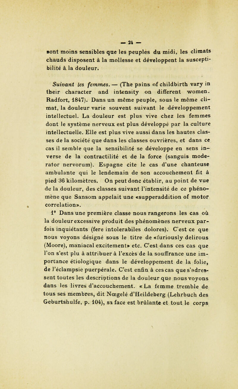sont moins sensibles qne les peuples du midi, les climats chauds disposent à la mollesse et développent la suscepti- bilité à la douleur. Suivant les femmes. — (The pains of childbirth vary in tbeir character and intensity on différent women. Radfort, 1847). Dans un même peuple, sous le même cli- mat, la douleur varie souvent suivant le développement intellectuel. La douleur est plus vive chez les femmes dont le système nerveux est plus développé par la culture intellectuelle. Elle est plus vive aussi dans les hautes clas- ses de la société que dans les classes ouvrières, et dans ce cas il semble que la sensibilité se développe en sens in- verse de la contractilité et de la force (sanguis mode- rator nervorum). Espagne cite le cas d'une chanteuse ambulante qui le lendemain de son accouchement fit à pied 36 kilomètres. On peut donc établir, au point de vue de la douleur, des classes suivant l'intensité de ce phéno- mène que Sansom appelait une «supperaddition of motor corrélation». 1° Dans une première classe nous rangerons les cas où la douleur excessive produit des phénomènes nerveux par- fois inquiétants (fere intolerabiles dolores). C'est ce que nous voyons désigné sous le titre de «furiously delirous (Moore), maniacal excitement» etc. C'est dans ces cas que l'on s'est plu à attribuer à l'excès de la souffrance une im- portance étiologique dans le développement de la folie, de l'éclampsie puerpérale. C'est enfin à ces cas que s'adres- sent toutes les descriptions de la douleur que nous voyons dans les livres d'accouchement. «La femme tremble de tous ses membres, dit Nœgelé d'Heildeberg (Lehrbuch des Geburtshulfe, p. 104), sa face est brûlante et tout le corps