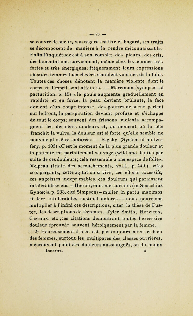 se couvre de sueur, son regard est fixe et hagard, ses traits se décomposent de manière à la rendre méconnaissable. Enfin l'inquiétude est à son comble; des pleurs, des cris, des lamentations surviennent, même chez les femmes très fortes et très énergiques; fréquemment leurs expressions chez des femmes bien élevées semblent voisines de la folie. Toutes ces choses dénotent la manière violente dont le corps et l'esprit sont atteints». — Merriman (synopsis of parturition, p. 15) « le pouls augmente graduellement en rapidité et en force, la peau devient brûlante, la face devient d'un rouge intense, des gouttes de sueur perlent sur le front, la perspiration devient profuse et s'échappe de tout le corps; souvent des frissons violents accompa- gnent les dernières douleurs et, au moment où la tête franchit la vulve, la douleur est si forte qu'elle semble ne pouvoir plus être endurée» — Rigsby (System of midwi- fery, p. 103) «C'est le moment de la plus grande douleur et la patiente est parfaitement sauvage (wild and fantic) par suite de ces douleurs; cela ressemble aune espèce de folie». Velpeau (traité des accouchements, vol.l, p. 449.) «Ces cris perçants, cette agitation si vive, ces efforts excessifs, ces angoisses inexprimables, ces douleurs qui paraissent intoléraoles» etc. — Hieronymus mercurialis (in Spacchius Gyncecia p. 233, cité Simpson) -mulier in partu maximos et fere intolerabiles sustinet dolores — nous pourrions multiplier à l'infini ces descriptions, citer la thèse de Fus- ter, les descriptions de Denman, Tyler Smith, Hervieux, Cazeaux, etc ;ces citations démontrant toutes l'excessive douleur éprouvée souvent héroïquement par la femme. 2° Heureusement il n'en est pas toujours ainsi ei bien des femmes, surtout les multipares des classes ouvrières, n'éprouvent point ces douleurs aussi aiguës, ou du moins Dutertre. 4