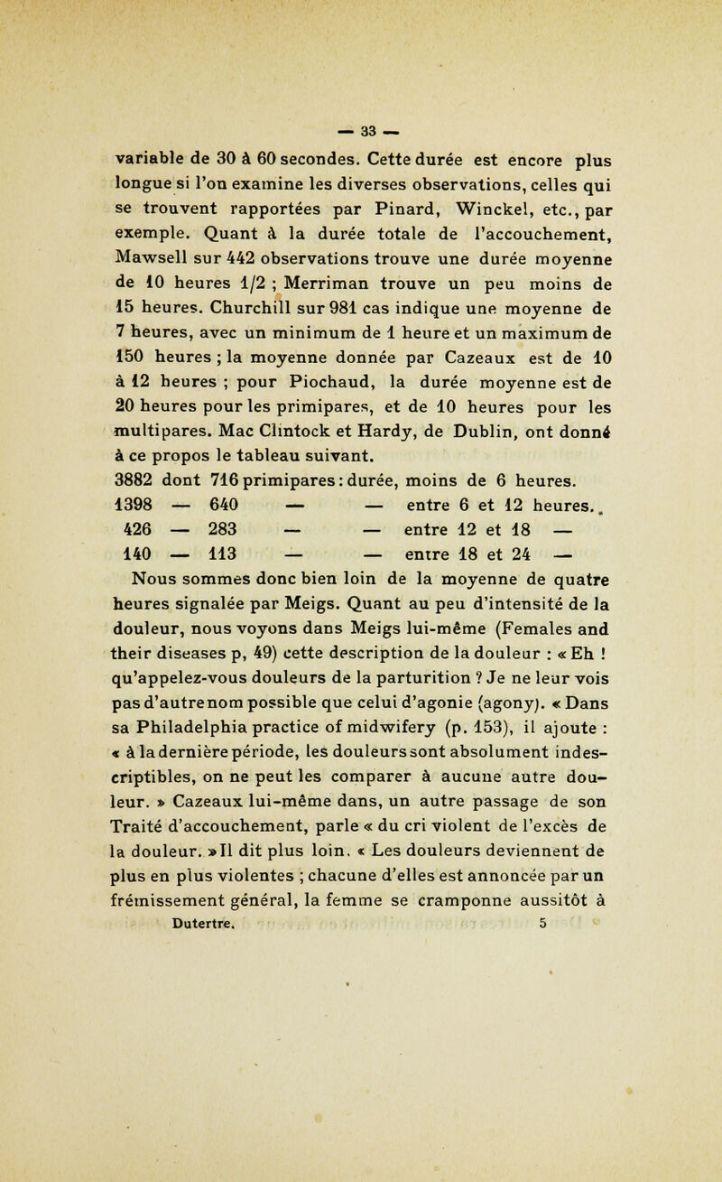 variable de 30 à 60 secondes. Cette durée est encore plus longue si l'on examine les diverses observations, celles qui se trouvent rapportées par Pinard, Winckel, etc., par exemple. Quant à la durée totale de l'accouchement, Mawsell sur 442 observations trouve une durée moyenne de 10 heures 1/2 ; Merriman trouve un peu moins de 15 heures. Churchill sur 981 cas indique une moyenne de 7 heures, avec un minimum de 1 heure et un maximum de 150 heures ; la moyenne donnée par Cazeaux est de 10 à 12 heures ; pour Piochaud, la durée moyenne est de 20 heures pour les primipares, et de 10 heures pour les multipares. Mac Clmtock et Hardy, de Dublin, ont donné à ce propos le tableau suivant. 3882 dont 716 primipares : durée, moins de 6 heures. 1398 — 640 — — entre 6 et 12 heures.. 426 — 283 — — entre 12 et 18 — 140 — 113 — — entre 18 et 24 — Nous sommes donc bien loin de la moyenne de quatre heures signalée par Meigs. Quant au peu d'intensité de la douleur, nous voyons dans Meigs lui-même (Females and their diseases p, 49) cette description de la douleur : «Eh ! qu'appelez-vous douleurs de la parturition ? Je ne leur vois pas d'autrenom possible que celui d'agonie (agonyj. « Dans sa Philadelphia practice of midwifery (p. 153), il ajoute : « à la dernière période, les douleurs sont absolument indes- criptibles, on ne peut les comparer à aucune autre dou- leur. » Cazeaux lui-même dans, un autre passage de son Traité d'accouchement, parle « du cri violent de l'excès de la douleur. »I1 dit plus loin. « Les douleurs deviennent de plus en plus violentes ; chacune d'elles est annoncée par un frémissement général, la femme se cramponne aussitôt à Dutertre. 5