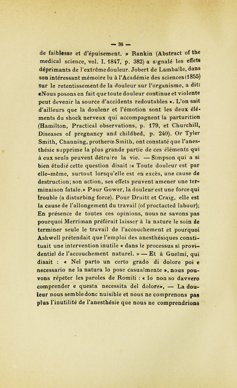 de faiblesse et d'épuisement. » Rankin (Abstract of the médical science, vol. I. 1847, p. 382) a signalé les effets déprimants de l'extrême douleur. Jobert de Lamballe, dans son intéressant mémoire lu à l'Académie des sciences (1855) sur le retentissement de la douleur sur l'organisme, a dit: cNous posons en fait que toute douleur continue et violente peut devenir la source d'accidents redoutables ». L'on sait d'ailleurs que la doulenr et l'émotion sont les deux élé- ments du shock nerveux qui accompagnent la parturition (Hamilton, Practical observations, p. 179, et Churchill, Diseases of pregnancy and childbed, p. 240). Or Tyler Smith, Channing, protherce Smith, ont constaté q ue l'anes- thésie supprime la plus grande partie de ces éléments qui à eux seuls peuvent détruire la vie. — Simpson qui a si bien étudié cette question disait :« Toute douleur est par elle-même, surtout lorsqu'elle est en excès, une cause de destruction; son action, ses effets peuvent amener une ter- minaison fatale.» Pour Gower, la douleur est une force qui trouble (a disturbing force). Pour Druitt et Craig, elle est la cause de l'allongement du travail (of proctacted labour); En présence de toutes ces opinions, nous ne savons pas pourquoi Merriman préférait laisser à la nature le soin de terminer seule le travail de l'accouchement et pourquoi Ashwell prétendait que l'emploi des anesthésiques consti- tuait une intervention inutile < dans le processus si provi- dentiel de l'accouchement naturel. » — Et à Guelmi, qui disait : « Nel parto un certo grado di dolore poi e necessario ne la natura lo pose casualmente », nous pou- vons répéter les paroles de Romiti : « lo non so davvero comprender e questa nécessita del dolore», — La dou- leur nous semble donc nuisible et nous ne comprenons pas plus l'inutilité de l'anesthésie que nous ne comprendrions