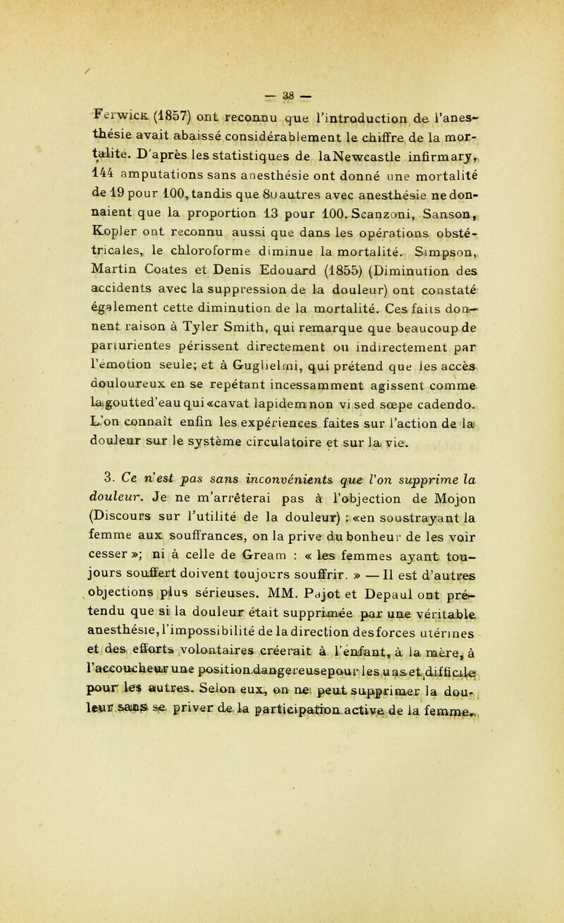 FerwicK. (1857) ont reconnu que l'introduction de l'anes- thésie avait abaissé considérablement le chiffre de la mor- talité. D'après les statistiques de laNewcastle infirmary, 144 amputations sans anestbésie ont donné une mortalité de 19 pour 100, tandis que 8u autres avec anestbésie ne don- naient que la proportion 13 pour 100. Scanzoni, Sanson, Kopler ont reconnu aussi que dans les opérations obsté- tricales, le cbloroforme diminue la mortalité. Simpson, Martin Coates et Denis Edouard (1855) (Diminution des accidents avec la suppression de la douleur) ont constaté également cette diminution de la mortalité. Ces faits dor*- nent raison à Tyler Smitb, qui remarque que beaucoup de panurientes périssent directement ou indirectement par l'émotion seule; et à Guglielrni, qui prétend que les accès douloureux en se repétant incessamment agissent comme la,goutted'eauqui«cavat lapidemnon vi sed scepe cadendo. L'on connaît enfin les expériences faites sur l'action de la douleur sur le système circulatoire et sur la vie. 3. Ce n'est pas sans inconvénients que Von supprime la douleur. Je ne m'arrêterai pas à l'objection de Mojon (Discours sur l'utilité de la douleur) : «en soustrayant la femme aux souffrances, on la prive dubonbeur de les voir cesser»; ni à celle de Gream : « les femmes ayant tou- jours souffert doivent toujours souffrir. » —Il est d'autees objections plus sérieuses. MM. Pajot et Depaul ont pré- tendu que si la douleur était supprimée par une véritable anestbésie,l'impossibilité de ladirection desforces utérines et des. efforts volontaires créerait à l'enfant, à la mère, à l'accoucbeuarune position.dangereusepourles uasetoUinale pour les autres. Selon eux, on ne: peut supprimer la dou- leur sans se. priver de. la participation active de la femme,.
