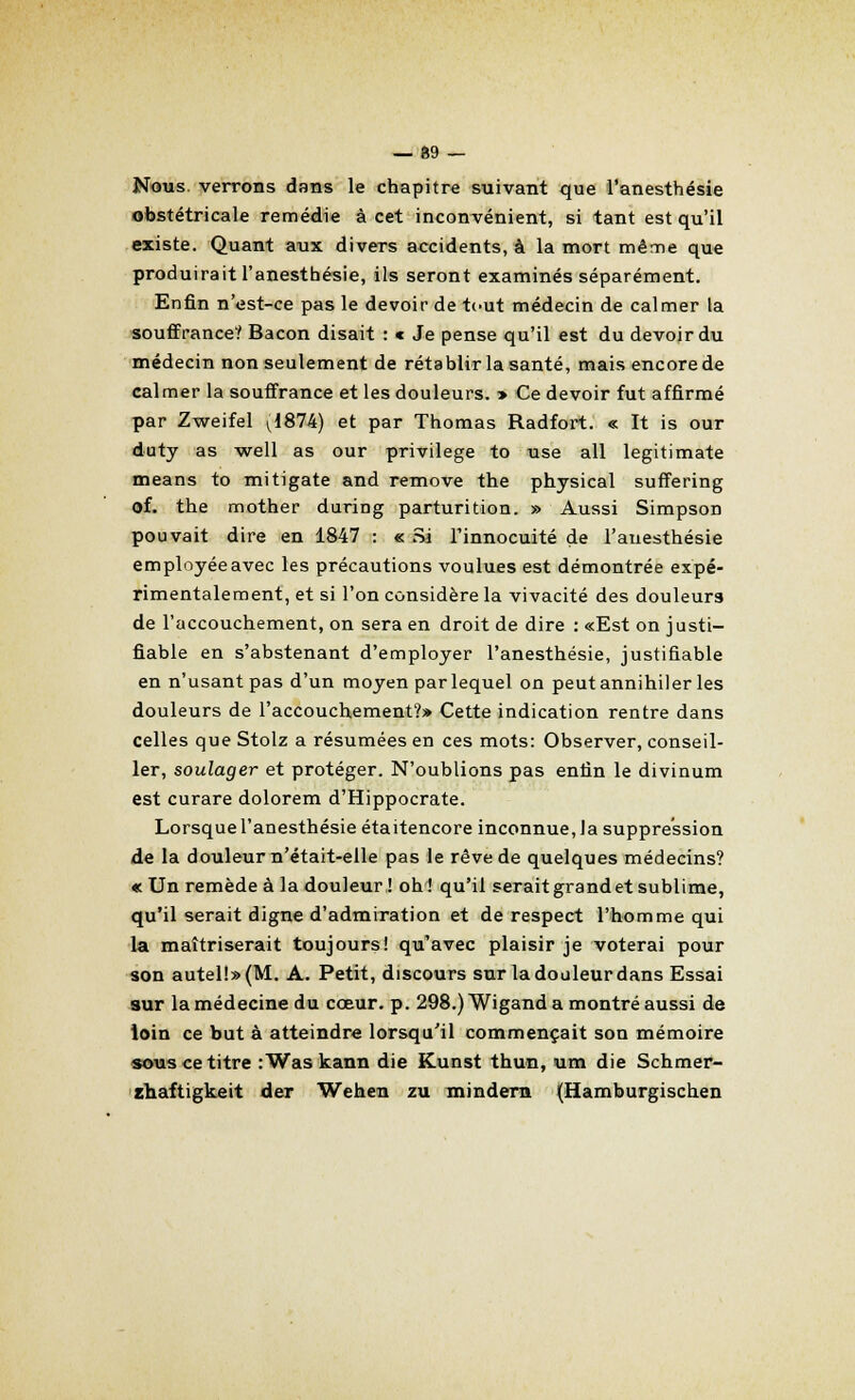 — 89 — Nous, verrons dans le chapitre suivant que l'anesthésie obstétricale remédie à cet inconvénient, si tant est qu'il existe. Quant aux divers accidents, à la mort même que produirait l'anesthésie, ils seront examinés séparément. Enfin n'est-ce pas le devoir de t(-ut médecin de calmer la souffrance? Bacon disait : c Je pense qu'il est du devoir du médecin non seulement de rétablir la santé, mais encore de calmer la souffrance et les douleurs. » Ce devoir fut affirmé par Zweifel v1874) et par Thomas Radfort. « It is our duty as well as our privilège to use ail legitimate means to mitigate and remove the physical suffering of. the mother during parturition. » Aussi Simpson pouvait dire en 1847 : «; Si l'innocuité de l'auesthésie employée avec les précautions voulues est démontrée expé- rimentalement, et si l'on considère la vivacité des douleurs de l'accouchement, on sera en droit de dire : «Est on justi- fiable en s'abstenant d'employer l'anesthésie, justifiable en n'usant pas d'un moyen par lequel on peut annihiler les douleurs de l'accouchement?» Cette indication rentre dans celles que Stolz a résumées en ces mots: Observer, conseil- ler, soulager et protéger. N'oublions pas enfin le divinum est curare dolorem d'Hippocrate. Lorsque l'anesthésie étaitencore inconnue, la suppression de la douleur n'était-elle pas le rêve de quelques médecins? « Un remède à la douleur! oh! qu'il seraitgrandet sublime, qu'il serait digne d'admiration et de respect l'homme qui la maîtriserait toujours! qu'avec plaisir je voterai pour son autel!» (M. A. Petit, discours sur la douleur dans Essai sur la médecine du cœur. p. 298.) Wigand a montré aussi de loin ce but à atteindre lorsqu'il commençait son mémoire sous ce titre :Waskann die Kunst thun, um die Schmer- ïhaftigkeit der Wehen zu mindern (Hamburgischen