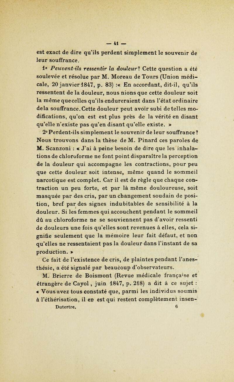 est exact de dire qu'ils perdent simplement le souvenir de leur souffrance. 1° Peuvent-ils ressentir la douleur? Cette question a été soulevée et résolue par M. Moreau de Tours (Union médi- cale, 20 janvier 1847, p. 83) :« En accordant, dit-il, qu'ils ressentent de la douleur, nous nions que cette douleur soit la même que celles qu'ils endureraient dans l'état ordinaire delà souffrance.Cette douleur peut avoir subi dételles mo- difications, qu'on est est plus près de la vérité en disant qu'elle n'existe pas qu'en disant qu'elle existe. » 2° Perdent-ils simplement le souvenir de leur souffrance ? Nous trouvons dans la thèse de M. Pinard ces paroles de M. Scanzoni : « J'ai à peine besoin de dire que les inhala- tions de chloroforme ne font point disparaître la perception de la douleur qui accompagne les contractions, pour peu que cette douleur soit intense, même quand le sommeil narcotique est complet. Car il est de règle que chaque con- traction un peu forte, et par là même douloureuse, soit masquée par des cris, par un changement soudain de posi- tion, bref par des signes indubitables de sensibilité à la douleur. Si les femmes qui accouchent pendant le sommeil dû au chloroforme ne se souviennent pas d'avoir ressenti de douleurs une fois qu'elles sont revenues à elles, cela si- gnifie seulement que la mémoire leur fait défaut, et non qu'elles ne ressentaient pas la douleur dans l'instant de sa production. » Ce fait de l'existence de cris, de plaintes pendant l'anes- thésie, a été signalé par beaucoup d'observateurs. M. Brierre de Boismont (Revue médicale française et étrangère de Cayol, juin 1847, p. 218) a dit à ce sujet : « Vous avez tous constaté que, parmi les individus soumis à l'éthérisation, il eu est qui restent complètement insen- Dutertre. 6