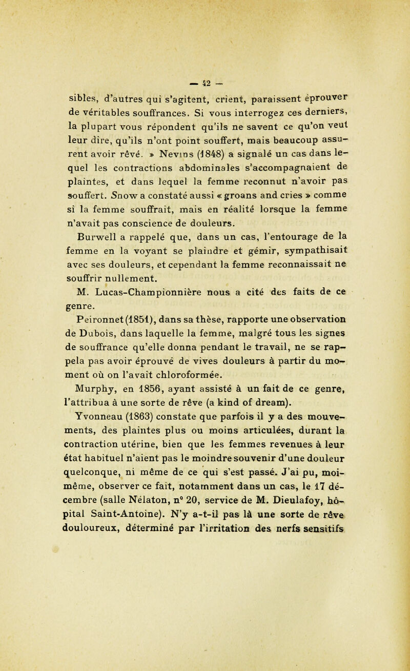 sibles, d'autres qui s'agitent, crient, paraissent éprouver de véritables souffrances. Si vous interrogez ces derniers, la plupart vous répondent qu'ils ne savent ce qu'on veut leur dire, qu'ils n'ont point souffert, mais beaucoup assu- rent avoir rêvé. » Nevins (4848) a signalé un cas dans le- quel les contractions abdominales s'accompagnaient de plaintes, et dans lequel la femme reconnut n'avoir pas souffert. Snow a constaté aussi « groans and cries » comme si la femme souffrait, mais en réalité lorsque la femme n'avait pas conscience de douleurs. Burwell a rappelé que, dans un cas, l'entourage de la femme en la voyant se plaindre et gémir, sympathisait avec ses douleurs, et cependant la femme reconnaissait ne souffrir nullement. M. Lucas-Championnière nous a cité des faits de ce genre. Peironnet(1851), dans sa thèse, rapporte une observation de Dubois, dans laquelle la femme, malgré tous les signes de souffrance qu'elle donna pendant le travail, ne se rap- pela pas avoir éprouvé de vives douleurs à partir du mo- ment où on l'avait chloroformée. Murphy, en 1856, ayant assisté à un fait de ce genre, l'attribua à une sorte de rêve (a kind of dream). Yvonneau (1863) constate que parfois il y a des mouve- ments, des plaintes plus ou moins articulées, durant la contraction utérine, bien que les femmes revenues à leur état habituel n'aient pas le moindre souvenir d'une douleur quelconque, ni même de ce qui s'est passé. J'ai pu, moi- même, observer ce fait, notamment dans un cas, le 17 dé- cembre (salle Nélaton, n° 20, service de M. Dieulafoy, hô- pital Saint-Antoine). N'y a-t-il pas là une sorte de rêve douloureux, déterminé par l'irritation des nerfs sensitifs