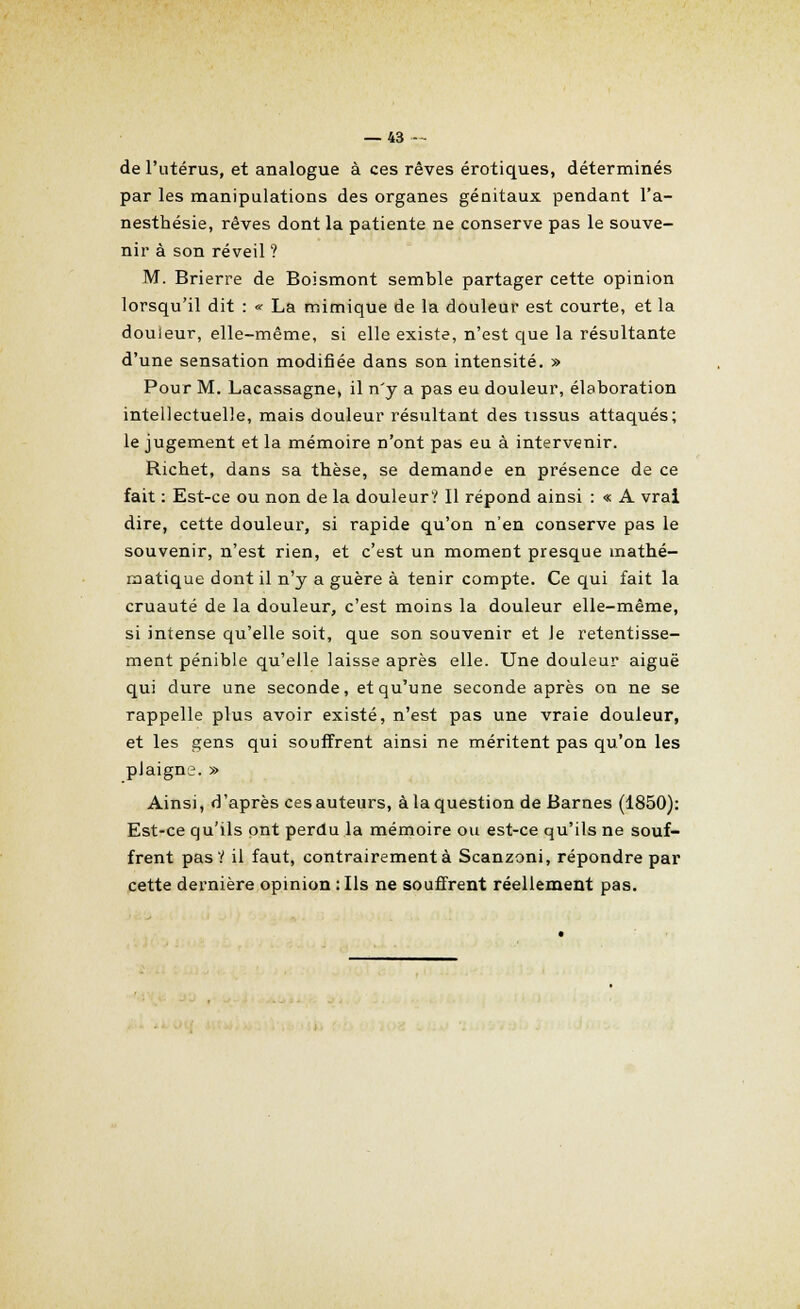de l'utérus, et analogue à ces rêves erotiques, déterminés par les manipulations des organes génitaux pendant l'a- nesthésie, rêves dont la patiente ne conserve pas le souve- nir à son réveil ? M. Brierre de Boismont semble partager cette opinion lorsqu'il dit : « La mimique de la douleur est courte, et la douïeur, elle-même, si elle existe, n'est que la résultante d'une sensation modifiée dans son intensité. » Pour M. Lacassagne, il n'y a pas eu douleur, élaboration intellectuelle, mais douleur résultant des tissus attaqués; le jugement et la mémoire n'ont pas eu à intervenir. Richet, dans sa thèse, se demande en présence de ce fait : Est-ce ou non de la douleur? Il répond ainsi : « A vrai dire, cette douleur, si rapide qu'on n'en conserve pas le souvenir, n'est rien, et c'est un moment presque mathé- matique dont il n'y a guère à tenir compte. Ce qui fait la cruauté de la douleur, c'est moins la douleur elle-même, si intense qu'elle soit, que son souvenir et Je retentisse- ment pénible qu'elle laisse après elle. Une douleur aiguë qui dure une seconde, et qu'une seconde après on ne se rappelle plus avoir existé, n'est pas une vraie douleur, et les gens qui souffrent ainsi ne méritent pas qu'on les plaigne. » Ainsi, d'après ces auteurs, à la question de Barnes (1850): Est-ce qu'ils ont perdu la mémoire ou est-ce qu'ils ne souf- frent pas Y il faut, contrairement à Scanzoni, répondre par cette dernière opinion : Ils ne souffrent réellement pas.