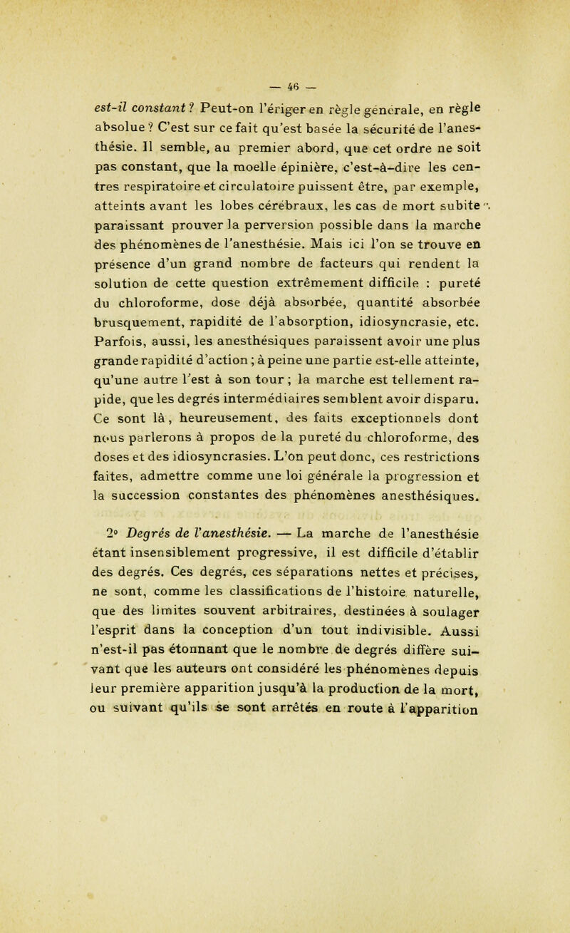 est-il constant? Peut-on l'ériger en règle générale, en règle absolue ? C'est sur ce fait qu'est basée la sécurité de l'anes- thésie. 11 semble, au premier abord, que cet ordre ne soit pas constant, que la moelle épinière, c'est-à-dire les cen- tres respiratoire et circulatoire puissent être, par exemple, atteints avant les lobes cérébraux, les cas de mort subite paraissant prouver la perversion possible dans la marche des phénomènes de l'anesthésie. Mais ici l'on se trouve en présence d'un grand nombre de facteurs qui rendent la solution de cette question extrêmement difficile : pureté du chloroforme, dose déjà absorbée, quantité absorbée brusquement, rapidité de l'absorption, idiosyncrasie, etc. Parfois, aussi, les anesthésiques paraissent avoir une plus grande rapidité d'action ; à peine une partie est-elle atteinte, qu'une autre Test à son tour ; la marche est tellement ra- pide, que les degrés intermédiaires semblent avoir disparu. Ce sont là, heureusement, des faits exceptionnels dont nous parlerons à propos de la pureté du chloroforme, des doses et des idiosyncrasies. L'on peut donc, ces restrictions faites, admettre comme une loi générale la progression et la succession constantes des phénomènes anesthésiques. 2° Degrés de l'anesthésie. — La marche de l'anesthésie étant insensiblement progressive, il est difficile d'établir des degrés. Ces degrés, ces séparations nettes et précises, ne sont, comme les classifications de l'histoire naturelle, que des limites souvent arbitraires, destinées à soulager l'esprit dans la conception d'un tout indivisible. Aussi n'est-il pas étonnant que le nombre de degrés diffère sui- vant que les auteurs ont considéré les phénomènes depuis leur première apparition jusqu'à la production de la mort, ou suivant qu'ils se sont arrêtés en route à l'apparition