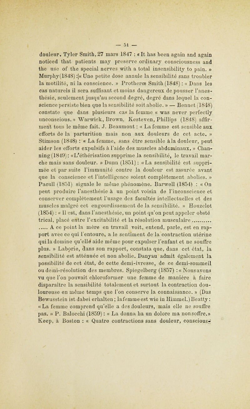 douleur. Tyler Smith, 27 mars 1847 : «It has been again and again noticed that patients may préserve ordinary conseiousness and the use of the spécial nerves with a total insensibility to pain. » Murphy(1848) :|« Une petite dose annule la sensibilité sans troubler la motilité, ni la conscience. » Protherœ Smith (1848) : « Dans les cas naturels il sera suffisant et moins dangereux de pousser l'anes- thésie, seulement jusqu'au second degré, degré dans lequel la con- science persiste bien que la sensibilité soit abolie. » — Bennet (1848) constate que dans plusieurs cas la femme « was never perfectly unconscious. » Warwick, Brown, Kesteven, Phillips (1848) affir- ment tous le même fait. J. Beaumont : « La femme est sensible aux efforts de la parturition mais non aux douleurs de cet acte. » Stimson (1848) : « La femme, sans être sensible àla douleur, peut aider les efforts expulsifs à l'aide des muscles abdominaux. » Chan- ning(1849): «L'éthérisation supprime la sensibilité, le travail mar- che mais sans douleur. » Dunn (1851) : «La sensibilité est suppri- mée et par suite l'immunité contre la douleur est assurée avant que la conscience et l'intelligence soient complètement abolies. » Pacull (1831) signale le même phénomène. Barwell (1854) : « On peut produire l'anesthésie à un point voisin de l'inconscience et conserver complètement l'usage des facultés intellectuelles et des muscles malgré cet engourdissement de la sensibilité. » Houzelot (1854) : « Il est, dans l'anesthésie, un point qu'on peut appeler obsté trical, placé entre l'excitabilité et la résolution musculaire A ce point la mère en travail voit, entend, parle, est en rap- port avec ce qui l'entoure, a le sentiment de la contraction utérine qui la domine qu'elle aide même pour expulser l'enfant et ne souffre plus. » Laborie, dans son rapport, constata que, dans cet état, la sensibilité est atténuée et non abolie. Danyau admit également la possibilité de cet état, de cette demi-ivresse, de ce demi-sommeil ou demi-résolution des membres. Spiegelberg (1857) :«Nousavons vu que l'on pouvait chloroformer une femme de manière à faire disparaître la sensibilité totalement et surtout la contraction dou- loureuse en même temps que l'on conserve la connaissance. » (Das Bewusstein ist dabei erhalten; lafemmeest wie inHimmel.)Beatty : «La femme comprend qu'elle a des douleurs, mais elle ne souffre pas. » P. Balocchi (1859) : « La donna ha un dolore ma nonsoffre.» Keep, à Boston : « Quatre contractions sans douleur, conscious^