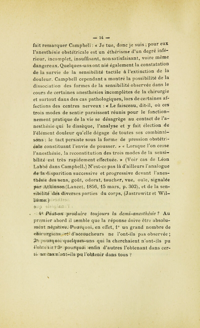 fait remarquer Campbell : « Je tue, donc je suis ; pour eux l'anesthésie obstétricale est un éthérisme d'un degré infé- rieur, incomplet, insuffisant, non satisfaisant, voire même dangereux. Quelques-uns ont nié également la constatation de la survie de la sensibilité tactile à l'extinction de la douleur. Campbell cependant a montré la possibilité de la dissociation des formes de la sensibilité observée dans le cours de certaines anesthésies incomplètes de la chirurgie et surtout dans des cas pathologiques, lors de certaines af- fections des centres nerveux : « Le faisceau, dit-il, où ces trois modes de sentir paraissent réunis pour le fonction- nement pratique de la vie se désagrège au contact de l'a- nesthésie qui le dissèque, l'analyse et y fait élection de Félément douleur qu'elle dégage de toutes ses combinai- sons : le tact persiste sous la forme de pression obstétri- cale constituant l'envie de pousser. » « Lorsque l'on cesse l'anesthésie, la reconstitution des trois modes de la sensi- bilité est très rapidement effectuée. » (Voir cas de Léon Labbé dans Campbell.) N'est-ce pas là d'ailleurs l'analogue de la disparition successive et progressive devant l'anes- thésie des sens, goût, odorat, toucher, vue, ouïe, signalée par Atkins©n(Lancet, 1856, 15 mars, p. 302), et de la sen- sibilité d-es diverses parties du corps, (Jastrowitz et Wil- \ïème.) -' rif anp i . i 4^ PÀut-ofi' produire toujours la demi-anesthésie ? Au premier abord il semble que la réponse doive être absolu- ment négative. Pourquoi, en effet, 1° un grand nombre de «ftèrurgiens-■et'd'accoucheurs ne l'ont-ils pas observée ; ^pourquoi quelques-uns qui la cherchaient n'ont-ils pu l'obienir^â0 pourquoi -enfin d'autres l'obtenant dans cer- ibasjcas^n'ont-ils pu l'obtenir dans tous '!