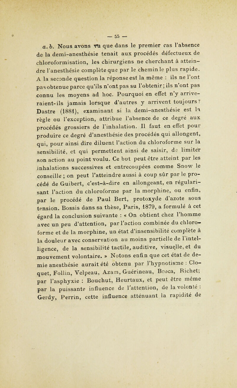 a. b. Nous avons VU que dans le premier cas l'absence de la demi-anesthésie tenait aux procédés défectueux de chloroformisation, les chirurgiens ne cherchant à attein- dre l'anesthésie complète que par le chemin le plus rapide. A la seconde question la réponse est la même : ils ne l'ont pas obtenue parce qu'ils n'ont pas su l'obtenir ; ils n'ont pas connu les moyens ad hoc. Pourquoi en effet n'y arrive- raient-ils jamais lorsque d'autres y arrivent toujours? Dastre (1881), examinant si la demi-anesthésie est la règle ou l'exception, attribue l'absence de ce degré aux procédés grossiers de l'inhalation. Il faut en effet pour produire ce degré d'anesthésie des procédés qui allongent, qui, pour ainsi dire diluent l'action du chloroforme sur la sensibilité, et qui permettent ainsi de saisir, ds limiter son action au point voulu. Ce but peut être atteint par les inhalations successives et entrecoupées comme Snow le conseille ; on peut l'atteindre aussi à coup sûr par le pro- cédé de Guibert, c'est-à-dire en allongeant, en régulari- sant l'action du chloroforme par la morphine, ou enfin, par le procédé de Paul Bert, protoxyde d'azote sous tension. Bossis dans sa thèse, Paris, 1879, a formulé à cet égard la conclusion suivante : « On obtient chez l'homme avec un peu d'attention, par l'action combinée du chloro- forme et de la morphine, un état d'insensibilité complète à la douleur avec conservation au moins partielle de l'intel- ligence, de la sensibilité tactile, auditive, visuelle, et du mouvement volontaire. » Notons enfin que cet état de de- mie anesthésie aurait été obtenu par l'hypnotisme : Clo- quet, Follin, Velpeau, Azam, Guérineau, Bt'oca, Richet; par l'asphyxie : Bouchut, Heurtaux, et peut être même par la puissante influence de l'attention, de la volonté : Gerdy, Perrin, cette influence atténuant la rapidité de