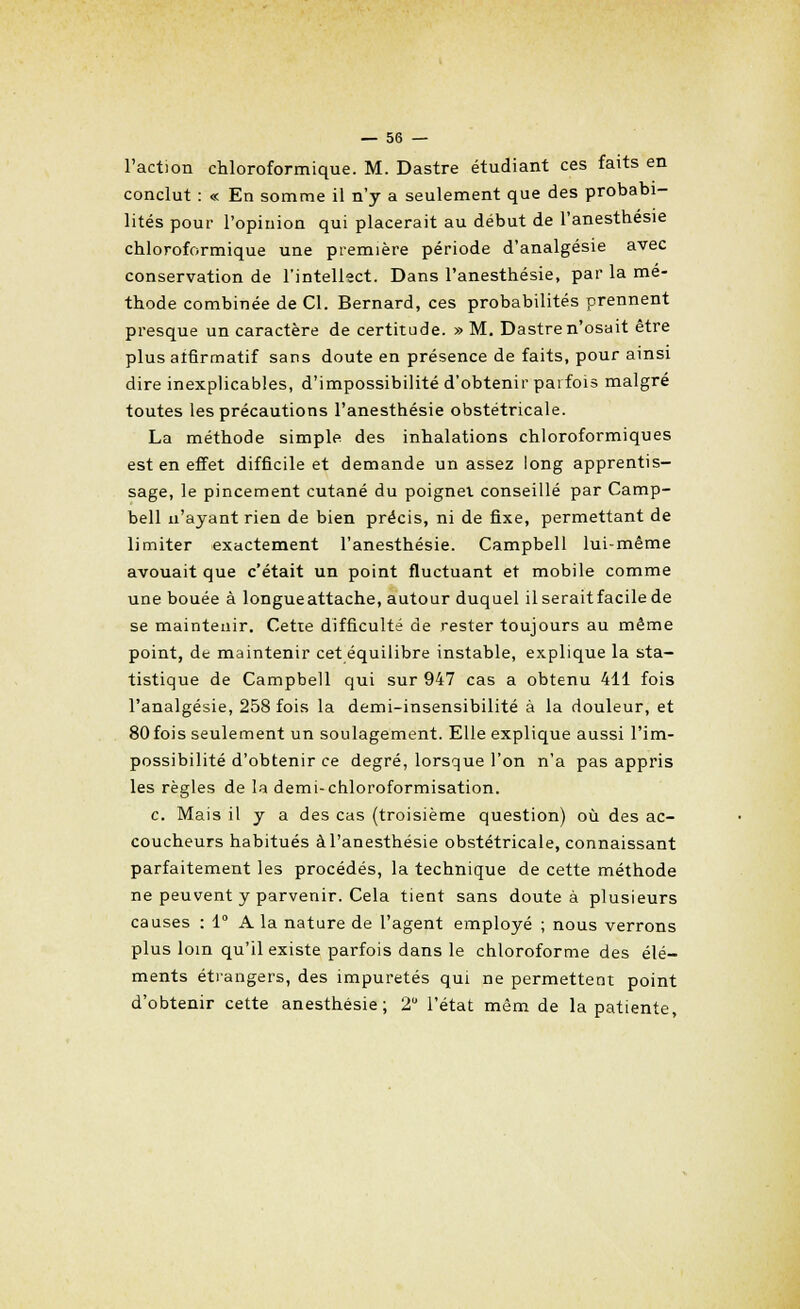 l'action chloroformique. M. Dastre étudiant ces faits en conclut : « En somme il n'y a seulement que des probabi- lités pour l'opinion qui placerait au début de l'anesthesie chloroformique une première période d'analgésie avec conservation de l'intellect. Dans l'anesthesie, par la mé- thode combinée de Cl. Bernard, ces probabilités prennent presque un caractère de certitude. » M. Dastre n'osait être plus alfirmatif sans doute en présence de faits, pour ainsi dire inexplicables, d'impossibilité d'obtenir parfois malgré toutes les précautions l'anesthesie obstétricale. La méthode simple des inhalations chloroformiques est en effet difficile et demande un assez long apprentis- sage, le pincement cutané du poignet conseillé par Camp- bell n'ayant rien de bien précis, ni de fixe, permettant de limiter exactement l'anesthesie. Campbell lui-même avouait que c'était un point fluctuant et mobile comme une bouée à longue attache, autour duquel il serait facile de se maintenir. Cette difficulté de rester toujours au même point, de maintenir cet équilibre instable, explique la sta- tistique de Campbell qui sur 947 cas a obtenu 411 fois l'analgésie, 258 fois la demi-insensibilité à la douleur, et 80 fois seulement un soulagement. Elle explique aussi l'im- possibilité d'obtenir ce degré, lorsque l'on n'a pas appris les règles de la demi-chloroformisation. c. Mais il y a des cas (troisième question) où des ac- coucheurs habitués à l'anesthesie obstétricale, connaissant parfaitement les procédés, la technique de cette méthode ne peuvent y parvenir. Cela tient sans doute à plusieurs causes : 1° A la nature de l'agent employé ; nous verrons plus loin qu'il existe parfois dans le chloroforme des élé- ments étrangers, des impuretés qui ne permettent point d'obtenir cette anesthésie ; 2° l'état mêm de la patiente,