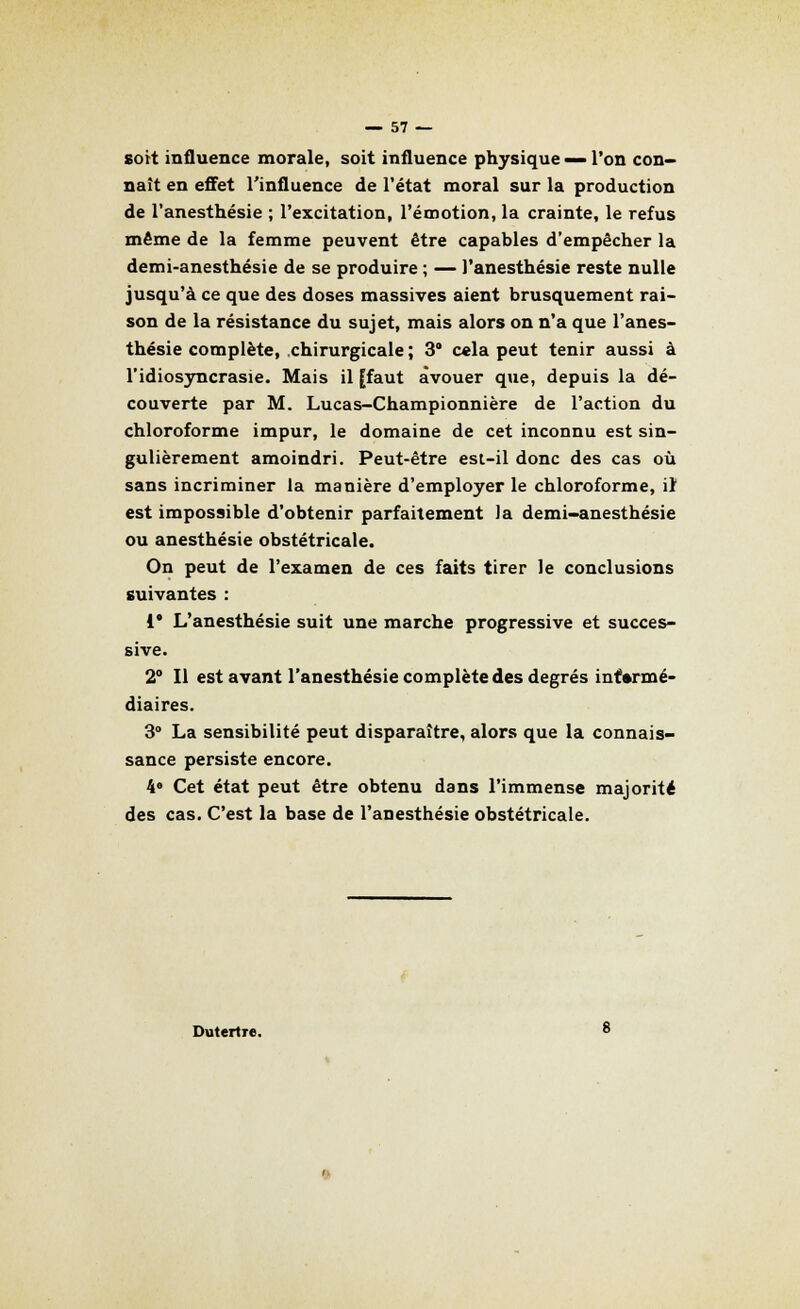 sort influence morale, soit influence physique — l'on con- naît en effet l'influence de l'état moral sur la production de l'anesthésie ; l'excitation, l'émotion, la crainte, le refus même de la femme peuvent être capables d'empêcher la demi-anesthésie de se produire ; — l'anesthésie reste nulle jusqu'à ce que des doses massives aient brusquement rai- son de la résistance du sujet, mais alors on n'a que l'anes- thésie complète, chirurgicale ; 3° cela peut tenir aussi à l'idiosyncrasie. Mais il [faut avouer que, depuis la dé- couverte par M. Lucas-Championnière de l'action du chloroforme impur, le domaine de cet inconnu est sin- gulièrement amoindri. Peut-être est-il donc des cas où sans incriminer la manière d'employer le chloroforme, iî est impossible d'obtenir parfaitement Ja demi-anesthésie ou anesthésie obstétricale. On peut de l'examen de ces faits tirer le conclusions suivantes : i* L'anesthésie suit une marche progressive et succes- sive. 2° Il est avant l'anesthésie complète des degrés intermé- diaires. 3° La sensibilité peut disparaître, alors que la connais- sance persiste encore. 4e Cet état peut être obtenu dans l'immense majorité des cas. C'est la base de l'anesthésie obstétricale. DutertTe.