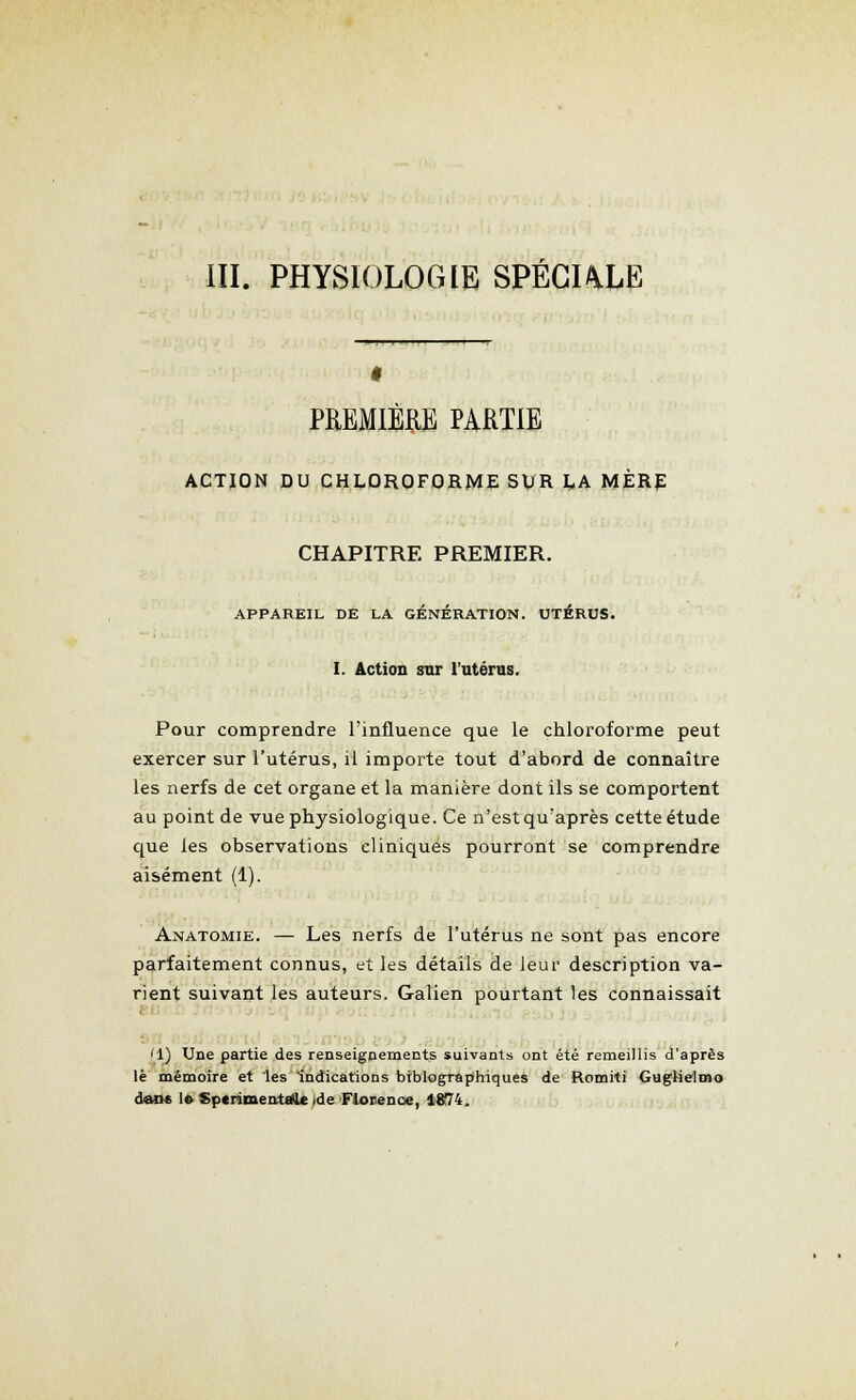 III. PHYSIOLOGIE SPÉCULE PREMIERE PARTIE ACTION DU CHLOROFORME SVR LA MÈRE CHAPITRE PREMIER. APPAREIL DE LA GÉNÉRATION. UTÉRUS. I. Action sur l'utérus. Pour comprendre l'influence que le chloroforme peut exercer sur l'utérus, il importe tout d'abord de connaître les nerfs de cet organe et la manière dont ils se comportent au point de vue physiologique. Ce n'est qu'après cette étude que les observations cliniques pourront se comprendre aisément (1). Anatomie. — Les nerfs de l'utérus ne sont pas encore parfaitement connus, et les détails de leur description va- rient suivant les auteurs. Galien pourtant les connaissait '1) Une partie des renseignements suivants ont été remeillis d'après le mémoire et les indications biblographiques de Romiti GugHelmo dans 1» Sptrimentale de Florence, 1874.