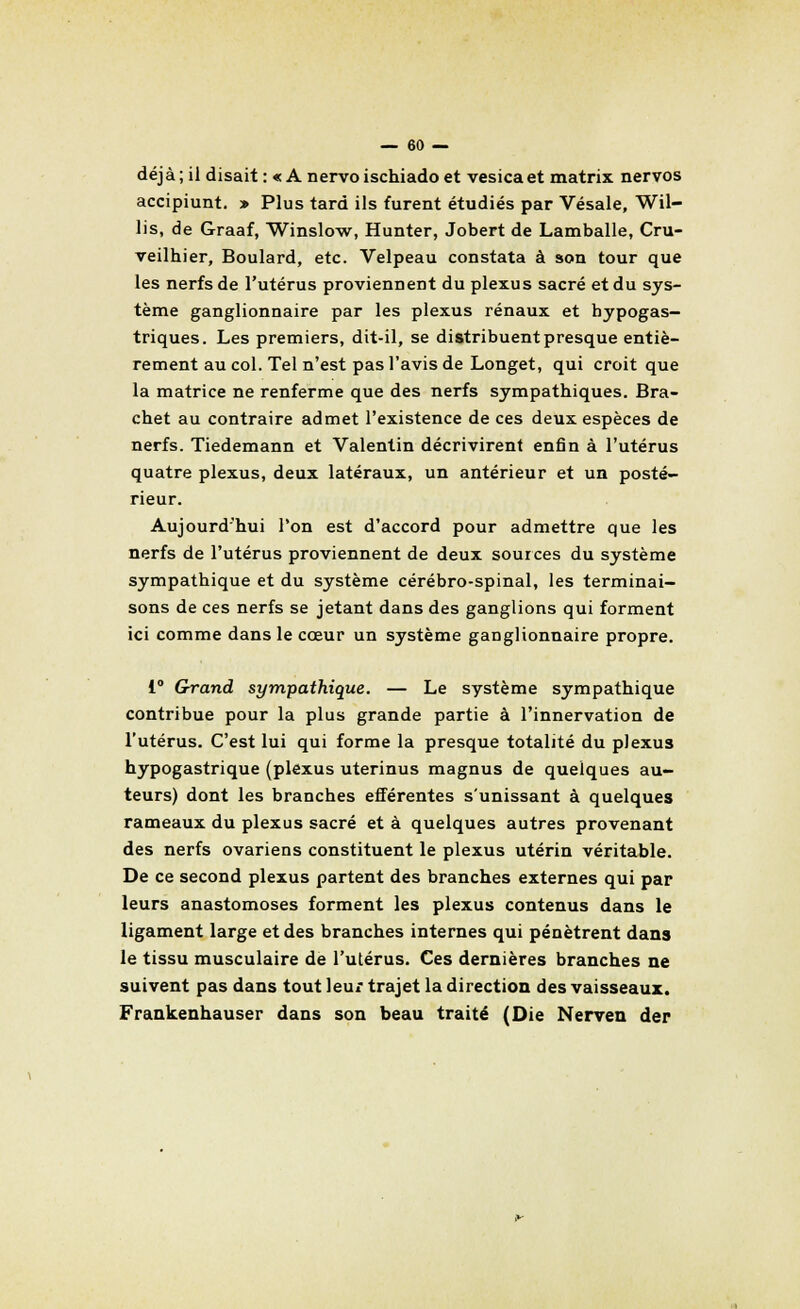 déjà ; il disait : « A nervo ischiado et vesica et matrix nervos accipiunt. » Plus tard ils furent étudiés par Vésale, Wil- lis, de Graaf, Winslow, Hunter, Jobert de Lamballe, Cru- veilhier, Boulard, etc. Velpeau constata à son tour que les nerfs de l'utérus proviennent du plexus sacré et du sys- tème ganglionnaire par les plexus rénaux et bypogas- triques. Les premiers, dit-il, se distribuent presque entiè- rement au col. Tel n'est pas l'avis de Longet, qui croit que la matrice ne renferme que des nerfs sympathiques. Bra- chet au contraire admet l'existence de ces deux espèces de nerfs. Tiedemann et Valentin décrivirent enfin à l'utérus quatre plexus, deux latéraux, un antérieur et un posté- rieur. Aujourd'hui l'on est d'accord pour admettre que les nerfs de l'utérus proviennent de deux sources du système sympathique et du système cérébro-spinal, les terminai- sons de ces nerfs se jetant dans des ganglions qui forment ici comme dans le cœur un système ganglionnaire propre. 1° Grand sympathique. — Le système sympathique contribue pour la plus grande partie à l'innervation de l'utérus. C'est lui qui forme la presque totalité du plexus hypogastrique (plexus uterinus magnus de quelques au- teurs) dont les branches efférentes s'unissant à quelques rameaux du plexus sacré et à quelques autres provenant des nerfs ovariens constituent le plexus utérin véritable. De ce second plexus partent des branches externes qui par leurs anastomoses forment les plexus contenus dans le ligament large et des branches internes qui pénètrent dans le tissu musculaire de l'utérus. Ces dernières branches ne suivent pas dans tout leur trajet la direction des vaisseaux. Frankenhauser dans son beau traité (Oie Nerven der