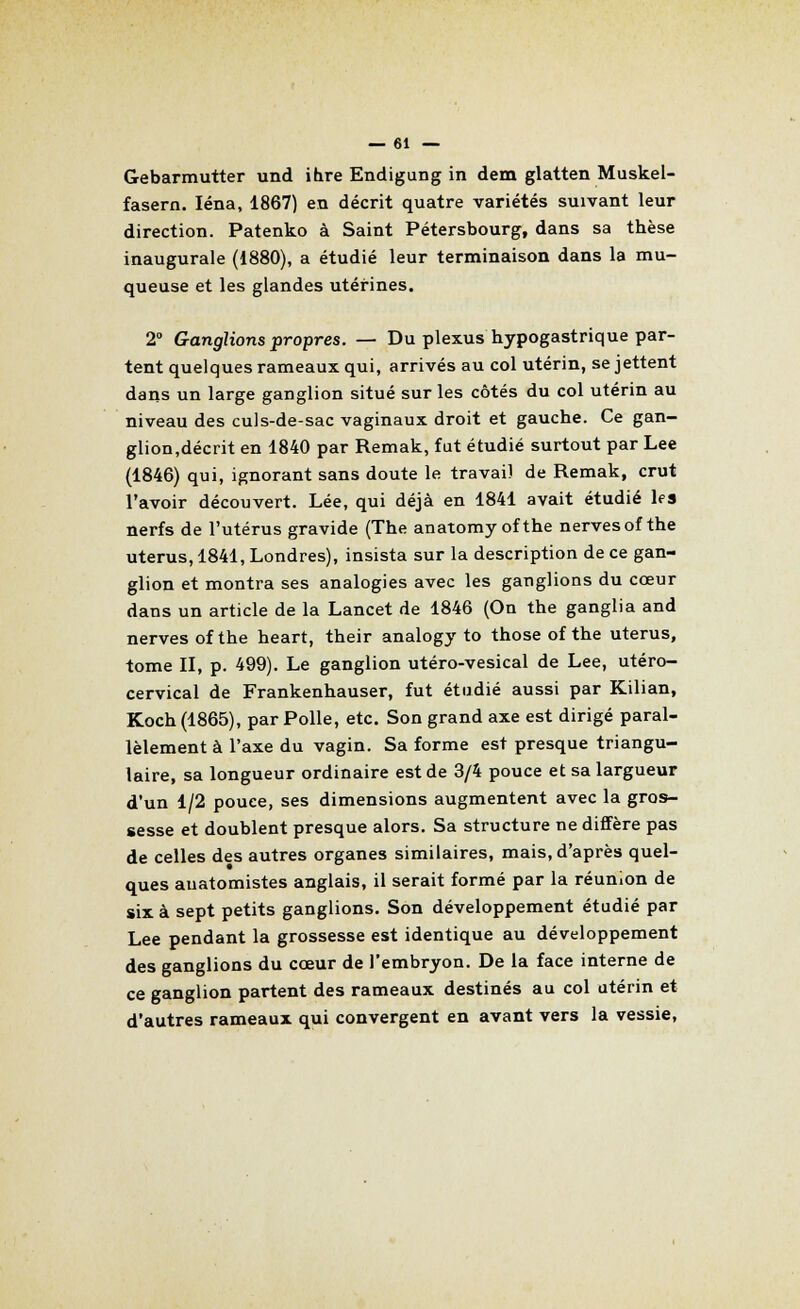 Gebarmutter und ihre Endigung in dem glatten Muskel- fasern. Iéna, 1867) en décrit quatre variétés suivant leur direction. Patenko à Saint Pétersbourg, dans sa thèse inaugurale (1880), a étudié leur terminaison dans la mu- queuse et les glandes utérines. 2° Ganglions propres. — Du plexus hypogastrique par- tent quelques rameaux qui, arrivés au col utérin, se jettent dans un large ganglion situé sur les côtés du col utérin au niveau des culs-de-sac vaginaux droit et gauche. Ce gan- glion,décrit en 1840 par Remak, fut étudié surtout par Lee (1846) qui, ignorant sans doute le travail de Remak, crut l'avoir découvert. Lée, qui déjà en 1841 avait étudié les nerfs de l'utérus gravide (The anatomyofthe nervesof the utérus, 1841, Londres), insista sur la description de ce gan- glion et montra ses analogies avec les ganglions du cœur dans un article de la Lancet de 1846 (On the ganglia and nerves of the heart, their analogy to those of the utérus, tome II, p. 499). Le ganglion utéro-vesical de Lee, utéro- cervical de Frankenhauser, fut étudié aussi par Kilian, Koch(1865), par Polie, etc. Son grand axe est dirigé paral- lèlement à l'axe du vagin. Sa forme est presque triangu- laire, sa longueur ordinaire est de 3/4 pouce et sa largueur d'un 1/2 pouce, ses dimensions augmentent avec la gros- sesse et doublent presque alors. Sa structure ne diffère pas de celles des autres organes similaires, mais, d'après quel- ques auatomistes anglais, il serait formé par la réunion de six à sept petits ganglions. Son développement étudié par Lee pendant la grossesse est identique au développement des ganglions du cœur de l'embryon. De la face interne de ce ganglion partent des rameaux destinés au col utérin et d'autres rameaux qui convergent en avant vers la vessie,