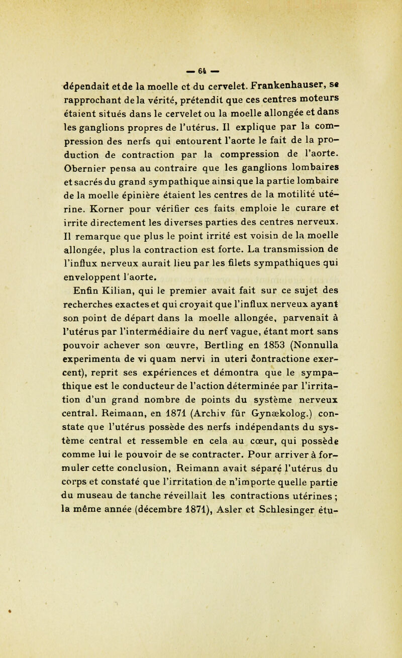 dépendait et de la moelle et du cervelet. Frankenhauser, st rapprochant delà vérité, prétendit que ces centres moteurs étaient situés dans le cervelet ou la moelle allongée et dans les ganglions propres de l'utérus. Il explique par la com- pression des nerfs qui entourent l'aorte le fait de la pro- duction de contraction par la compression de l'aorte. Obernier pensa au contraire que les ganglions lombaires et sacrés du grand sympathique ainsi que la partie lombaire de la moelle épinière étaient les centres de la motilité uté- rine. Korner pour vérifier ces faits emploie le curare et irrite directement les diverses parties des centres nerveux. Il remarque que plus le point irrité est voisin de la moelle allongée, plus la contraction est forte. La transmission de l'influx nerveux aurait lieu par les filets sympathiques qui enveloppent l'aorte. Enfin Kilian, qui le premier avait fait sur ce sujet des recherches exactes et qui croyait que l'influx nerveux ayant son point de départ dans la moelle allongée, parvenait à l'utérus par l'intermédiaire du nerf vague, étant mort sans pouvoir achever son œuvre, Bertling en 1853 (Nonnulla experimentu de vi quam nervi in uteri éontractione exer- cent), reprit ses expériences et démontra que le sympa- thique est le conducteur de l'action déterminée par l'irrita- tion d'un grand nombre de points du système nerveux central. Reimann, en 1871 (Archiv fur Gyneekolog.) con- state que l'utérus possède des nerfs indépendants du sys- tème central et ressemble en cela au cœur, qui possède comme lui le pouvoir de se contracter. Pour arriver à for- muler cette conclusion, Reimann avait séparé l'utérus du corps et constaté que l'irritation de n'importe quelle partie du museau de tanche réveillait les contractions utérines; la même année (décembre 1871), Asler et Schlesinger étu-
